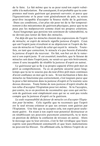 de le faire. Le fait même que tu as peur rend ton esprit vulné-
rable à la malcréation. Par conséquent, il est probable que tu com-
prennes mal toute guérison qui pourrait survenir; et parce que
l'égocentrisme et la peur vont généralement de pair, tu serais
peut-être incapable d'accepter la Source réelle de la guérison.
Dans ces conditions, c'est plus sûr pour toi de te fier temporai-
rement à des mécanismes de guérison physiques, parce que tu ne
peux pas les malpercevoir comme étant tes propres créations.
Aussi longtemps que persiste ton sentiment de vulnérabilité, tu
ne devrais pas tenter de faire des miracles.
J'ai déjà dit que les miracles étaient des expressions de l'esprit
de miracle; or esprit de miracle signifie justesse d'esprit. Ceux
qui ont l'esprit juste n'exaltent ni ne déprécient ni l'esprit du fai-
seur de miracles ni l'esprit de celui qui reçoit le miracle. Toute-
fois, en tant que correction, le miracle n'a pas besoin d'attendre
la justesse d'esprit du receveur. En fait, son but est de le rame-
ner à son esprit juste. Il est essentiel, toutefois, que le faiseur de
miracles soit dans l'esprit juste, ne serait-ce que très brièvement,
sinon il sera incapable de rétablir la justesse d'esprit en autrui.
Le guérisseur qui se fie à sa propre capacité d'être prêt met en
péril sa compréhension. Tu es en parfaite sécurité aussi long-
temps que tu ne te soucies pas du tout d'être prêt mais continues
d'avoir confiance en moi qui le suis. Si ton inclination à faire des
miracles ne fonctionne pas correctement, c'est toujours parce que
la peur a fait intrusion dans ta justesse d'esprit et l'a tournée sens
dessus dessous. Toute forme de non-justesse d'esprit résulte de
ton refus d'accepter l'Expiation pour toi-même. Si tu l'acceptes,
par contre, tu es en position de reconnaître que ceux qui ont be-
soin de guérison sont simplement ceux qui ne se sont pas rendu
compte que la justesse d'esprit est la guérison.
La seule responsabilité du faiseur de miracles est d'accepter l'Expia-
tion pour lui-même. Cela signifie que tu reconnais que l'esprit
est le seul niveau créateur et que ses erreurs sont guéries par
l'Expiation. Une fois que tu acceptes cela, ton esprit peut seule-
ment guérir. En niant à ton esprit tout potentiel destructeur et
en rétablissant ses pouvoirs purement constructifs, tu te mets
en position de défaire la confusion de niveaux en autrui. Alors
le message que tu leur envoies, c'est le fait véridique que leurs
esprits sont pareillement constructifs et que leurs malcréations
ne peuvent les blesser. En affirmant cela, tu libères l'esprit de ce
 