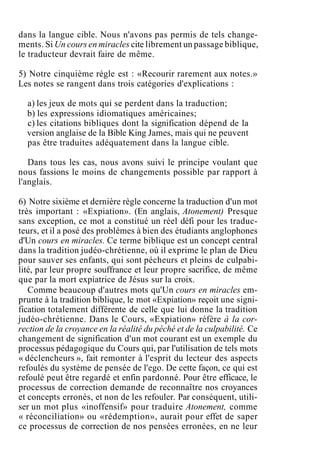 dans la langue cible. Nous n'avons pas permis de tels change-
ments. Si Un cours en miracles cite librement un passage biblique,
le traducteur devrait faire de même.
5) Notre cinquième règle est : «Recourir rarement aux notes.»
Les notes se rangent dans trois catégories d'explications :
a) les jeux de mots qui se perdent dans la traduction;
b) les expressions idiomatiques américaines;
c) les citations bibliques dont la signification dépend de la
version anglaise de la Bible King James, mais qui ne peuvent
pas être traduites adéquatement dans la langue cible.
Dans tous les cas, nous avons suivi le principe voulant que
nous fassions le moins de changements possible par rapport à
l'anglais.
6) Notre sixième et dernière règle concerne la traduction d'un mot
très important : «Expiation». (En anglais, Atonement) Presque
sans exception, ce mot a constitué un réel défi pour les traduc-
teurs, et il a posé des problèmes à bien des étudiants anglophones
d'Un cours en miracles. Ce terme biblique est un concept central
dans la tradition judéo-chrétienne, où il exprime le plan de Dieu
pour sauver ses enfants, qui sont pécheurs et pleins de culpabi-
lité, par leur propre souffrance et leur propre sacrifice, de même
que par la mort expiatrice de Jésus sur la croix.
Comme beaucoup d'autres mots qu'Un cours en miracles em-
prunte à la tradition biblique, le mot «Expiation» reçoit une signi-
fication totalement différente de celle que lui donne la tradition
judéo-chrétienne. Dans le Cours, «Expiation» réfère à la cor-
rection de la croyance en la réalité du péché et de la culpabilité. Ce
changement de signification d'un mot courant est un exemple du
processus pédagogique du Cours qui, par l'utilisation de tels mots
« déclencheurs », fait remonter à l'esprit du lecteur des aspects
refoulés du système de pensée de l'ego. De cette façon, ce qui est
refoulé peut être regardé et enfin pardonné. Pour être efficace, le
processus de correction demande de reconnaître nos croyances
et concepts erronés, et non de les refouler. Par conséquent, utili-
ser un mot plus «inoffensif» pour traduire Atonement, comme
« réconciliation» ou «rédemption», aurait pour effet de saper
ce processus de correction de nos pensées erronées, en ne leur
 