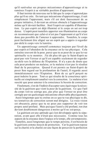 qu'il surévalue ses propres mécanismes d'apprentissage et tu
ramènes l'esprit à sa véritable position d'apprenant.
Il faut insister de nouveau sur le fait que le corps n'apprend pas
plus qu'il ne crée. En tant que mécanisme d'apprentissage, il suit
simplement l'apprenant, mais s'il est doté faussement de sa
propre initiative, il devient un sérieux obstacle à l'apprentissage
même qu'il devrait faciliter. Seul l'esprit est capable d'illumina-
tion. Le pur-esprit est déjà illuminé et le corps en soi est trop
dense. L'esprit peut toutefois apporter son illumination au corps
en reconnaissant que celui-ci n'est pas l'apprenant et qu'il n'est
donc pas possible de l'amener à apprendre. Toutefois, le corps
peut facilement être aligné sur un esprit qui a appris à regarder
par-delà le corps vers la lumière.
Un apprentissage correctif commence toujours par l'éveil du
pur-esprit et l'abandon de la croyance en la vue physique. Cela
entraîne souvent de la peur, parce que tu as peur de ce que la vue
spirituelle va te montrer. J'ai dit plus tôt que le Saint-Esprit ne
peut pas voir l'erreur et qu'il est capable seulement de regarder
au-delà vers la défense de l'Expiation. Il n'y a pas de doute que
cela peut produire un malaise, or le malaise n'est pas le résultat
final de la perception. Quand il est permis au Saint-Esprit de
poser Son regard sur la profanation de l'autel, Il regarde aussi
immédiatement vers l'Expiation. Rien de ce qu'il perçoit ne
peut induire la peur. Tout ce qui résulte de la conscience spiri-
tuelle est simplement canalisé vers la correction. Le malaise n'est
suscité que pour amener à la conscience le besoin de correction.
Finalement, c'est de l'indésir d'accepter sans équivoque la néces-
sité de la guérison que vient la peur de la guérison. Ce que l'œil
du corps voit ne corrige pas, pas plus que l'erreur ne peut être
corrigée par un quelconque mécanisme observable physiquement.
Aussi longtemps que tu croiras en ce que ta vue physique te dit,
tes tentatives de correction seront mal dirigées. La vraie vision
est obscurcie, parce que tu ne peux pas supporter de voir ton
propre autel profané. Mais puisque l'autel a été profané, ton état
devient doublement dangereux à moins qu'il ne soit perçu.
La guérison est une aptitude qui s'est développée après la sépa-
ration, avant quoi elle n'était pas nécessaire. Comme tous les
aspects de la croyance dans l'espace et le temps, elle est temporaire.
Toutefois, aussi longtemps que le temps persiste, il est besoin de
la guérison comme moyen de protection. Car la guérison repose
sur la charité et la charité est une façon de percevoir la perfection
 