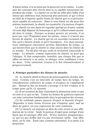 d'autrui même si tu ne peux pas la percevoir en toi-même. La plu-
part des concepts plus élevés dont tu es capable maintenant dé-
pendent du temps. La charité est en fait un reflet plus faible d'un
amour qui embrasse tout, beaucoup plus puissant, et qui va bien
au-delà de n'importe quelle forme de charité que tu es présente-
ment capable de concevoir. Dans le sens limité où elle peut être
atteinte maintenant, la charité est essentielle à la justesse d'esprit.
La charité est une façon de regarder quelqu'un d'autre comme
s'il avait déjà dépassé de beaucoup ce qu'il a effectivement accom-
pli dans le temps. Puisque sa propre pensée est erronée, il ne
peut pas voir l'Expiation pour lui-même, sinon il n'aurait pas
besoin de charité. La charité qui lui est accordée reconnaît à la
fois qu'il a besoin d'aide et qu'il l'acceptera. Ces deux percep-
tions impliquent clairement qu'elles dépendent du temps, ce
qui montre bien que la charité se situe encore dans les limites de
ce monde. J'ai dit plus tôt que seule la révélation transcende le
temps. Le miracle, comme expression de charité, ne peut que
l'abréger. Il faut comprendre, toutefois, que chaque fois que tu
offres un miracle à un autre, tu abrèges votre souffrance à tous
les deux. Cette correction s'exerce à la fois rétroactivement et
progressivement.
A. Principes particuliers des faiseurs de miracles
(1) Le miracle abolit le besoin de préoccupations d'ordre infé-
rieur. Comme c'est un intervalle de temps hors du temps, les
considérations ordinaires de temps et d'espace ne s'appliquent
pas. Quand tu fais un miracle, j'arrange à la fois l'espace et le
temps pour qu'ils s'y ajustent.
(2) Il est essentiel de faire clairement la distinction entre ce qui
est créé et ce qui est fait. Toutes les formes de guérison reposent
sur cette correction fondamentale dans la perception des niveaux.
(3) Ne confonds jamais justesse d'esprit et fausseté d'esprit.
Répondre à toute forme d'erreur par n'importe quoi, sauf un
désir de guérir, est une expression de cette confusion.
(4) Le miracle est toujours un déni de cette erreur et une affir-
mation de la vérité. Seule la justesse d'esprit peut corriger d'une
façon qui ait quelque effet réel. D'une manière pragmatique,
ce qui n'a pas d'effet réel n'a pas d'existence réelle. Son effet,
donc, est le vide. Étant sans contenu substantiel, il se prête à la
projection.
 
