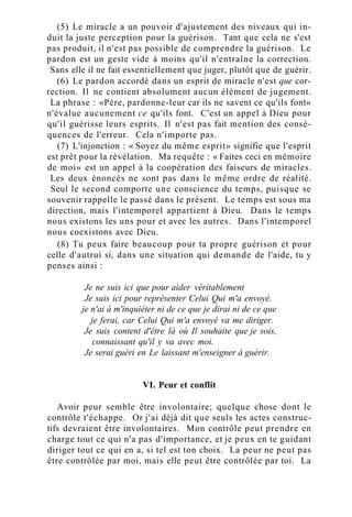 (5) Le miracle a un pouvoir d'ajustement des niveaux qui in-
duit la juste perception pour la guérison. Tant que cela ne s'est
pas produit, il n'est pas possible de comprendre la guérison. Le
pardon est un geste vide à moins qu'il n'entraîne la correction.
Sans elle il ne fait essentiellement que juger, plutôt que de guérir.
(6) Le pardon accordé dans un esprit de miracle n'est que cor-
rection. Il ne contient absolument aucun élément de jugement.
La phrase : «Père, pardonne-leur car ils ne savent ce qu'ils font»
n'évalue aucunement ce qu'ils font. C'est un appel à Dieu pour
qu'il guérisse leurs esprits. Il n'est pas fait mention des consé-
quences de l'erreur. Cela n'importe pas.
(7) L'injonction : « Soyez du même esprit» signifie que l'esprit
est prêt pour la révélation. Ma requête : « Faites ceci en mémoire
de moi» est un appel à la coopération des faiseurs de miracles.
Les deux énoncés ne sont pas dans le même ordre de réalité.
Seul le second comporte une conscience du temps, puisque se
souvenir rappelle le passé dans le présent. Le temps est sous ma
direction, mais l'intemporel appartient à Dieu. Dans le temps
nous existons les uns pour et avec les autres. Dans l'intemporel
nous coexistons avec Dieu.
(8) Tu peux faire beaucoup pour ta propre guérison et pour
celle d'autrui si, dans une situation qui demande de l'aide, tu y
penses ainsi :
Je ne suis ici que pour aider véritablement
Je suis ici pour représenter Celui Qui m'a envoyé.
je n'ai à m'inquiéter ni de ce que je dirai ni de ce que
je ferai, car Celui Qui m'a envoyé va me diriger.
Je suis content d'être là où Il souhaite que je sois,
connaissant qu'il y va avec moi.
Je serai guéri en Le laissant m'enseigner à guérir.
VI. Peur et conflit
Avoir peur semble être involontaire; quelque chose dont le
contrôle t'échappe. Or j'ai déjà dit que seuls les actes construc-
tifs devraient être involontaires. Mon contrôle peut prendre en
charge tout ce qui n'a pas d'importance, et je peux en te guidant
diriger tout ce qui en a, si tel est ton choix. La peur ne peut pas
être contrôlée par moi, mais elle peut être contrôlée par toi. La
 