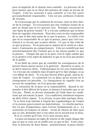 peur m'empêche de te donner mon contrôle. La présence de la
peur montre que tu as élevé des pensées de corps au niveau de
l'esprit. Cela les soustrait à mon contrôle et t'en fait sentir
personnellement responsable. Cela est une confusion évidente
de niveaux.
Je n'encourage pas la confusion de niveaux, mais tu dois choi-
sir de la corriger. Tu n'excuserais pas une conduite insane de ta
part en disant que tu n'y pouvais rien. Pourquoi excuserais-tu
une façon de penser insane ? Il y a là une confusion que tu ferais
bien de regarder clairement. Peut-être crois-tu être responsable
de ce que tu fais mais point de ce que tu penses. La vérité, c'est
que tu es responsable de ce que tu penses, parce que c'est seu-
lement à ce niveau que tu peux choisir. Ce que tu fais vient de
ce que tu penses. Tu ne peux pas te séparer de la vérité en « don-
nant » l'autonomie au comportement. Cela est contrôlé par moi
automatiquement dès l'instant que tu me laisses guider ce que
tu penses. Chaque fois que tu as peur, c'est le signe certain que
tu as permis à ton esprit de malcréer et que tu ne m'as pas permis
de le guider.
Il est futile de croire que de contrôler les conséquences de la
pensée fausse puisse mener à la guérison. Quand tu as peur, tu
as fait le mauvais choix. Voilà pourquoi tu t'en sens responsable.
Ce n'est pas de conduite mais d'esprit qu'il te faut changer, et ça
c'est affaire de désir. Tu n'as pas besoin d'être guidé, sauf au ni-
veau de l'esprit. La correction n'a sa place qu'au niveau où le
changement est possible. Le changement ne signifie rien au
niveau du symptôme, où il ne peut pas opérer.
La correction de la peur est ta responsabilité. Quand tu de-
mandes à être délivré de la peur, tu donnes à entendre que ce ne
l'est pas. Plutôt, tu devrais demander de l'aide dans les condi-
tions qui ont amené la peur. Ces conditions entraînent toujours
un désir d'être séparé. À ce niveau, tu peux faire quelque chose.
Tu es bien trop tolérant à l'égard des vagabondages de l'esprit
et tu excuses passivement ses malcréations. Le résultat particu-
lier n'a pas d'importance, mais l'erreur fondamentale en a. La
correction est toujours la même. Avant de choisir de faire quoi
que ce soit, demande-moi si ton choix est en accord avec le mien.
Si tu es certain qu'il l'est, il n'y aura aucune peur.
La peur est toujours un signe de tension et elle surgit chaque fois
que ce que tu veux est en conflit avec ce que tu fais. Cette situa-
tion se présente de deux façons : premièrement, tu peux choisir
 