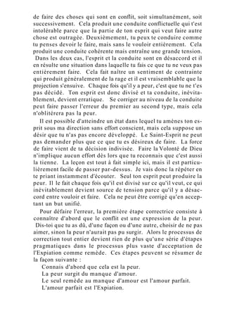 de faire des choses qui sont en conflit, soit simultanément, soit
successivement. Cela produit une conduite conflictuelle qui t'est
intolérable parce que la partie de ton esprit qui veut faire autre
chose est outragée. Deuxièmement, tu peux te conduire comme
tu penses devoir le faire, mais sans le vouloir entièrement. Cela
produit une conduite cohérente mais entraîne une grande tension.
Dans les deux cas, l'esprit et la conduite sont en désaccord et il
en résulte une situation dans laquelle tu fais ce que tu ne veux pas
entièrement faire. Cela fait naître un sentiment de contrainte
qui produit généralement de la rage et il est vraisemblable que la
projection s'ensuive. Chaque fois qu'il y a peur, c'est que tu ne t'es
pas décidé. Ton esprit est donc divisé et ta conduite, inévita-
blement, devient erratique. Se corriger au niveau de la conduite
peut faire passer l'erreur du premier au second type, mais cela
n'oblitérera pas la peur.
Il est possible d'atteindre un état dans lequel tu amènes ton es-
prit sous ma direction sans effort conscient, mais cela suppose un
désir que tu n'as pas encore développé. Le Saint-Esprit ne peut
pas demander plus que ce que tu es désireux de faire. La force
de faire vient de ta décision indivisée. Faire la Volonté de Dieu
n'implique aucun effort dès lors que tu reconnais que c'est aussi
la tienne. La leçon est tout à fait simple ici, mais il est particu-
lièrement facile de passer par-dessus. Je vais donc la répéter en
te priant instamment d'écouter. Seul ton esprit peut produire la
peur. Il le fait chaque fois qu'il est divisé sur ce qu'il veut, ce qui
inévitablement devient source de tension parce qu'il y a désac-
cord entre vouloir et faire. Cela ne peut être corrigé qu'en accep-
tant un but unifié.
Pour défaire l'erreur, la première étape correctrice consiste à
connaître d'abord que le conflit est une expression de la peur.
Dis-toi que tu as dû, d'une façon ou d'une autre, choisir de ne pas
aimer, sinon la peur n'aurait pas pu surgir. Alors le processus de
correction tout entier devient rien de plus qu'une série d'étapes
pragmatiques dans le processus plus vaste d'acceptation de
l'Expiation comme remède. Ces étapes peuvent se résumer de
la façon suivante :
Connais d'abord que cela est la peur.
La peur surgit du manque d'amour.
Le seul remède au manque d'amour est l'amour parfait.
L'amour parfait est l'Expiation.
 