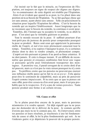 J'ai insisté sur le fait que le miracle, ou l'expression de l'Ex-
piation, est toujours un signe de respect des dignes aux dignes.
La re-connaissance de cette dignité est rétablie par l'Expiation.
Alors il est évident que quand tu as peur, tu t'es placé dans une
position où tu as besoin de l'Expiation. Tu as fait quelque chose qui
est sans amour, ayant choisi sans amour. Telle est précisément la
situation pour laquelle l'Expiation fut offerte. C'est le besoin du
remède qui en inspira l'établissement. Aussi longtemps que tu
ne reconnais que le besoin du remède, tu continues à avoir peur.
Toutefois, dès l'instant que tu acceptes le remède, tu as aboli la
peur. C'est ainsi que la véritable guérison se produit.
Tout le monde ressent de la peur. Il suffirait pourtant d'un
tout petit peu de justesse de pensée pour comprendre pourquoi
la peur se produit. Rares sont ceux qui apprécient la puissance
réelle de l'esprit, et nul n'en reste pleinement conscient tout le
temps. Toutefois, si tu espères t'épargner la peur, il y a certaines
choses dont tu dois te rendre compte, et pleinement compte.
L'esprit est très puissant et jamais il ne perd sa force créatrice. Il
ne dort jamais. Il crée à chaque instant. Il est difficile de recon-
naître que pensée et croyance combinées font lever une vague
si puissante qu'elle peut littéralement transporter des mon-
tagnes. À première vue, il paraît arrogant de te croire doté d'un
tel pouvoir, mais ce n'est pas la vraie raison pourquoi tu n'y crois
pas. Tu préfères croire que tes pensées ne peuvent pas exercer
une influence réelle parce qu'en fait tu en as p e u r . Cela apaise
peut-être le sentiment de culpabilité, mais au prix de percevoir
l'esprit comme impuissant. Si tu crois que ce que tu penses est
sans effet, peut-être cesses-tu d'en avoir peur, mais il est peu pro-
bable que tu le respectes. Il n'y a pas de vaines pensées. Toute
pensée produit une forme à un certain niveau.
VII. Cause et effet
Tu te plains peut-être encore de la peur, mais tu persistes
néanmoins à te rendre apeuré. J'ai déjà signalé que tu ne peux
pas me demander de te délivrer de la peur. Je connais qu'elle
n'existe pas mais tu ne le connais pas, toi. Si j'intervenais entre
tes pensées et leurs résultats, je toucherais à une loi fondamen-
tale de cause et effet, la loi la plus fondamentale qui soit. Je ne
t'aiderais guère si je dépréciais le pouvoir de ta propre pensée.
 