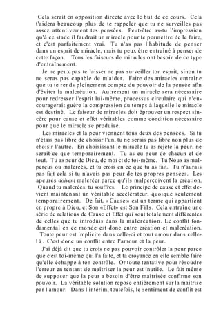 Cela serait en opposition directe avec le but de ce cours. Cela
t'aidera beaucoup plus de te rappeler que tu ne surveilles pas
assez attentivement tes pensées. Peut-être as-tu l'impression
qu'à ce stade il faudrait un miracle pour te permettre de le faire,
et c'est parfaitement vrai. Tu n'as pas l'habitude de penser
dans un esprit de miracle, mais tu peux être entraîné à penser de
cette façon. Tous les faiseurs de miracles ont besoin de ce type
d'entraînement.
Je ne peux pas te laisser ne pas surveiller ton esprit, sinon tu
ne seras pas capable de m'aider. Faire des miracles entraîne
que tu te rends pleinement compte du pouvoir de la pensée afin
d'éviter la malcréation. Autrement un miracle sera nécessaire
pour redresser l'esprit lui-même, processus circulaire qui n'en-
couragerait guère la compression du temps à laquelle le miracle
est destiné. Le faiseur de miracles doit éprouver un respect sin-
cère pour cause et effet véritables comme condition nécessaire
pour que le miracle se produise.
Les miracles et la peur viennent tous deux des pensées. Si tu
n'étais pas libre de choisir l'un, tu ne serais pas libre non plus de
choisir l'autre. En choisissant le miracle tu as rejeté la peur, ne
serait-ce que temporairement. Tu as eu peur de chacun et de
tout. Tu as peur de Dieu, de moi et de toi-même. Tu Nous as mal-
perçus ou malcréés, et tu crois en ce que tu as fait. Tu n'aurais
pas fait cela si tu n'avais pas peur de tes propres pensées. Les
apeurés doivent malcréer parce qu'ils malperçoivent la création.
Quand tu malcrées, tu souffres. Le principe de cause et effet de-
vient maintenant un véritable accélérateur, quoique seulement
temporairement. De fait, « Cause » est un terme qui appartient
en propre à Dieu, et Son «Effet» est Son Fils. Cela entraîne une
série de relations de Cause et Effet qui sont totalement différentes
de celles que tu introduis dans la malcréation. Le conflit fon-
damental en ce monde est donc entre création et malcréation.
Toute peur est implicite dans celle-ci et tout amour dans celle-
l à . C'est donc un conflit entre l'amour et la peur.
J'ai déjà dit que tu crois ne pas pouvoir contrôler la peur parce
que c'est toi-même qui l'a faite, et ta croyance en elle semble faire
qu'elle échappe à ton contrôle. Or toute tentative pour résoudre
l'erreur en tentant de maîtriser la peur est inutile. Le fait même
de supposer que la peur a besoin d'être maîtrisée confirme son
pouvoir. La véritable solution repose entièrement sur la maîtrise
par l'amour. Dans l'intérim, toutefois, le sentiment de conflit est
 