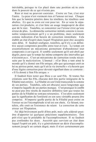 inévitable, puisque tu t'es placé dans une position où tu crois
dans le pouvoir de ce qui n'existe pas.
Rien et tout ne peuvent coexister. Croire en l'un, c'est nier
l'autre. La peur n'est vraiment rien et l'amour est tout. Chaque
fois que la lumière pénètre dans les ténèbres, les ténèbres sont
abolies. Ce que tu crois est vrai pour toi. En ce sens la sépa-
ration s'est produite, et c'est faire un usage inapproprié du déni
que de le nier. Toutefois, se concentrer sur l'erreur n'est qu'une
erreur de plus. La démarche correctrice initiale consiste à recon-
naître temporairement qu'il y a un problème, mais seulement
comme indication d'un besoin de correction immédiate. Cela
établit un état d'esprit dans lequel l'Expiation peut être acceptée
sans délai. Il faudrait souligner, toutefois, qu'il n'y a en défini-
tive aucun compromis possible entre tout et rien. Le temps est
essentiellement un mécanisme permettant d'abandonner tout
compromis à cet égard. Il semble seulement qu'il soit aboli par
degrés, parce que le temps lui-même comporte des intervalles qui
n'existent p a s . C'est un mécanisme de correction rendu néces-
saire par la malcréation. L'énoncé : «Car Dieu a tant aimé le
monde qu'il a donné son Fils unique, afin que quiconque croit en
lui ne périsse point, mais qu'il ait la vie éternelle » n'a besoin que
d'une légère correction pour devenir signifiant dans ce contexte :
« Il l'a donné à Son Fils unique. »
Il faudrait bien noter que Dieu a un seul Fils. Si toutes Ses
créations sont Ses Fils, chacune doit être partie intégrante de la
Filialité tout entière. La Filialité en son Unité transcende la somme
de ses parties. Toutefois, cela est obscurci aussi longtemps que
n'importe laquelle de ses parties manque. C'est pourquoi le conflit
ne peut pas être résolu de manière définitive tant que toutes les
parties de la Filialité ne sont pas retournées. C'est alors seulement
que la signification de l'entièreté en son sens véritable pourra être
comprise. N'importe quelle partie de la Filialité peut croire en
l'erreur ou en l'incomplétude si tel est son choix. Ce faisant, tou-
tefois, elle croit en l'existence du néant. La correction de cette
erreur est l'Expiation.
J'ai déjà brièvement parlé d'être prêt, mais cela aiderait peut-
être d'apporter ici quelques précisions supplémentaires. Être
prêt n'est que le préalable de l'accomplissement. Il ne faudrait
pas confondre les deux. Aussitôt que survient un état dans
lequel l'esprit est prêt, il y a généralement un désir d'accomplis-
sement jusqu'à un certain degré, mais il n'est certainement pas
 