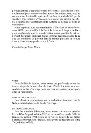 permettant pas d'apparaître dans nos esprits. En utilisant le mot
traditionnel pour Atonement dans toutes les traductions, avec sa
connotation habituelle qui est de défaire la culpabilité par le
sacrifice, les étudiants d'Un cours en miracles ont ainsi la possibi-
lité de pardonner véritablement le système de pensée de l'ego en
eux-mêmes.
Nous espérons que cette traduction d'Un cours en miracles est
aussi fidèle que possible à la fois à la lettre et à l'esprit de l'ori-
ginal anglais afin que le monde entier puisse profiter de cet im-
portant document spirituel. Nous sommes reconnaissants de ce
que des étudiants de partout dans le monde puissent se joindre
à nous dans le voyage de retour à Dieu.
Foundation for Inner Peace
NOTES
Pour faciliter la lecture, nous avons cru préférable de ne pas
insérer d'appels de note dans le texte. Plutôt, les notes sont ras-
semblées en fin d'ouvrage avec renvois aux passages auxquels
elles se rapportent.
NOTE DES TRADUCTEURS
Pour d'autres explications sur la traduction française, voir la
Note des traducteurs à la fin de l'ouvrage.
RÉFÉRENCES BIBLIQUES
Pour les citations bibliques, nous avons consulté en premier
lieu la Bible Segond, édition 1910; et en deuxième lieu la Bible de
Jérusalem, édition 1984. Lorsque ni l'une ni l'autre de ces bibles
n'était assez proche de l'anglais, nous avons eu recours à la Bible
Tob, édition 1972/75.
 