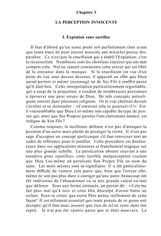 Chapitre 3
LA PERCEPTION INNOCENTE
I. Expiation sans sacrifice
Il faut d'abord qu'un autre point soit parfaitement clair avant
que toute trace de peur encore associée aux miracles puisse dis-
paraître. Ce n'est pas la crucifixion qui a établi l'Expiation; c'est
la résurrection. Nombreux sont les chrétiens sincères qui ont mal
compris cela. Nul ne saurait commettre cette erreur qui est libre
de la croyance dans le manque. Si la crucifixion est vue d'un
point de vue sens dessus dessous, il apparaît en effet que Dieu
aurait permis et même encouragé un de Ses Fils à souffrir parce
qu'il était bon. Cette interprétation particulièrement regrettable,
qui a surgi de la projection, a conduit de nombreuses personnes
à éprouver une peur atroce de Dieu. De tels concepts antireli-
gieux entrent dans plusieurs religions. Or le vrai chrétien devrait
s'arrêter et se demander : «Comment cela se pourrait-il?» Est-
il vraisemblable que Dieu Lui-même soit capable du type de pen-
sée qui, ainsi que Ses Propres paroles l'ont clairement énoncé, est
indigne de Son Fils ?
Comme toujours, la meilleure défense n'est pas d'attaquer la
position d'un autre mais plutôt de protéger la vérité. Il n'est pas
sage d'accepter un concept quelconque s'il faut renverser tout un
cadre de référence pour le justifier. Cette procédure est doulou-
reuse dans ses applications mineures et franchement tragique sur
une plus grande échelle. La persécution aboutit souvent à une
tentative pour «justifier» cette terrible malperception voulant
que Dieu Lui-même ait persécuté Son Propre Fils au nom du
salut. Les mots mêmes sont in-signifiants. Il a été particulière-
ment difficile de vaincre cela parce que, bien que l'erreur elle-
même ne soit pas plus dure à corriger qu'une autre, beaucoup ont
été indésireux de l'abandonner vu sa très grande valeur en tant
que défense. Sous une forme atténuée, un parent dit : « Cela me
fait plus mal qu'à toi» et croit être disculpé d'avoir battu un
enfant. Peux-tu croire que notre Père pense réellement de cette
façon? Il est tellement essentiel que toute pensée de ce genre soit
dissipée qu'il faut nous assurer que rien de tel ne reste dans ton
esprit. Je n'ai pas été «puni» parce que tu étais mauvais. La
 