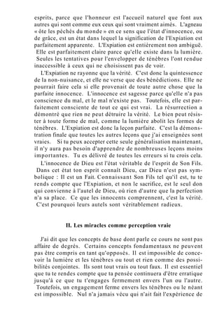 esprits, parce que l'honneur est l'accueil naturel que font aux
autres qui sont comme eux ceux qui sont vraiment aimés. L'agneau
« ôte les péchés du monde » en ce sens que l'état d'innocence, ou
de grâce, est un état dans lequel la signification de l'Expiation est
parfaitement apparente. L'Expiation est entièrement non ambiguë.
Elle est parfaitement claire parce qu'elle existe dans la lumière.
Seules les tentatives pour l'envelopper de ténèbres l'ont rendue
inaccessible à ceux qui ne choisissent pas de voir.
L'Expiation ne rayonne que la vérité. C'est donc la quintessence
de la non-nuisance, et elle ne verse que des bénédictions. Elle ne
pourrait faire cela si elle provenait de toute autre chose que la
parfaite innocence. L'innocence est sagesse parce qu'elle n'a pas
conscience du mal, et le mal n'existe pas. Toutefois, elle est par-
faitement consciente de tout ce qui est vrai. La résurrection a
démontré que rien ne peut détruire la vérité. Le bien peut résis-
ter à toute forme de mal, comme la lumière abolit les formes de
ténèbres. L'Expiation est donc la leçon parfaite. C'est la démons-
tration finale que toutes les autres leçons que j'ai enseignées sont
vraies. Si tu peux accepter cette seule généralisation maintenant,
il n'y aura pas besoin d'apprendre de nombreuses leçons moins
importantes. Tu es délivré de toutes les erreurs si tu crois cela.
L'innocence de Dieu est l'état véritable de l'esprit de Son Fils.
Dans cet état ton esprit connaît Dieu, car Dieu n'est pas sym-
bolique : Il est un Fait. Connaissant Son Fils tel qu'il est, tu te
rends compte que l'Expiation, et non le sacrifice, est le seul don
qui convienne à l'autel de Dieu, où rien d'autre que la perfection
n'a sa place. Ce que les innocents comprennent, c'est la vérité.
C'est pourquoi leurs autels sont véritablement radieux.
II. Les miracles comme perception vraie
J'ai dit que les concepts de base dont parle ce cours ne sont pas
affaire de degrés. Certains concepts fondamentaux ne peuvent
pas être compris en tant qu'opposés. Il est impossible de conce-
voir la lumière et les ténèbres ou tout et rien comme des possi-
bilités conjointes. Ils sont tout vrais ou tout faux. Il est essentiel
que tu te rendes compte que ta pensée continuera d'être erratique
jusqu'à ce que tu t'engages fermement envers l'un ou l'autre.
Toutefois, un engagement ferme envers les ténèbres ou le néant
est impossible. Nul n'a jamais vécu qui n'ait fait l'expérience de
 