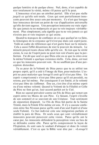 quelque lumière et de quelque chose. Nul, donc, n'est capable de
nier totalement la vérité, même s'il pense qu'il le peut.
L'innocence n'est pas un attribut partiel. Elle n'est pas réelle
jusqu'à ce qu'elle soit totale. Ceux qui sont partiellement inno-
cents peuvent être assez sots par moments. Ce n'est que lorsque
leur innocence devient un point de vue d'application universelle
qu'elle devient sagesse. Une perception innocente ou vraie signi-
fie que jamais tu ne malperçois et que tu vois toujours véritable-
ment. Plus simplement, cela signifie que tu ne vois jamais ce qui
n'existe pas et vois toujours ce qui existe.
Quand tu manques de confiance en ce que quelqu'un va faire,
tu témoignes de ta croyance qu'il n'est pas dans son esprit juste.
Voilà un cadre de références qui n'est guère basé sur le miracle.
Cela a aussi l'effet désastreux de nier le pouvoir du miracle. Le
miracle perçoit toute chose telle qu'elle est. Si rien que la vérité
existe, la vue de l'esprit juste ne peut rien voir d'autre que la per-
fection. J'ai dit que seul ce que Dieu crée ou ce que tu crées avec
la même Volonté a quelque existence réelle. Cela, donc, est tout
ce que les innocents peuvent voir. Ils ne souffrent pas d'une per-
ception distordue.
Tu as peur de la Volonté de Dieu parce que tu as utilisé ton
propre esprit, qu'il a créé à l'image du Sien, pour malcréer. L'es-
prit ne peut malcréer que lorsqu'il croit qu'il n'est pas libre. Un
esprit « emprisonné » n'est pas libre parce qu'il est possédé, ou
retenu, par lui-même. Par conséquent il est limité, et la volonté
n'est pas libre de s'affirmer. Être un, c'est être d'un même esprit
ou d'une même volonté. Quand la Volonté de la Filialité et Celle
du Père ne font qu'un, leur accord parfait est le Ciel.
Rien ne saurait prévaloir contre un Fils de Dieu qui remet son
esprit entre les Mains de son Père. Ce faisant, l'esprit s'éveille
de son sommeil et se souvient de son Créateur. Tout sentiment
de séparation disparaît. Le Fils de Dieu fait partie de la Sainte
Trinité, mais la Trinité Elle-même est une. Il n'y a aucune confu-
sion entre Ses Niveaux parce qu'Ils sont d'un seul Esprit et d'une
seule Volonté. Ce but indivisé crée une intégration parfaite et
établit la paix de Dieu. Or seuls ceux qui sont véritablement
innocents peuvent percevoir cette vision. Parce qu'ils ont le
cœur pur, les innocents défendent la perception vraie au lieu de
se défendre contre elle. Parce qu'ils comprennent la leçon de
l'Expiation, ils sont sans le souhait d'attaquer et donc ils voient
véritablement. C'est ce que la Bible veut dire par : «Lorsqu'il
 