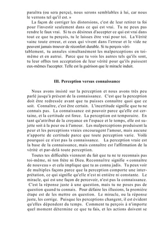 paraîtra (ou sera perçu), nous serons semblables à lui, car nous
le verrons tel qu'il est. »
La façon de corriger les distorsions, c'est de leur retirer ta foi
pour l'investir seulement dans ce qui est vrai. Tu ne peux pas
rendre le faux vrai. Si tu es désireux d'accepter ce qui est vrai dans
tout ce que tu perçois, tu le laisses être vrai pour toi. La Vérité
vainc toute erreur, et ceux qui vivent dans l'erreur et le vide ne
peuvent jamais trouver de réconfort durable. Si tu perçois véri-
tablement, tu annules simultanément les malperceptions en toi-
même et en autrui. Parce que tu vois les autres tels qu'ils sont,
tu leur offres ton acceptation de leur vérité pour qu'ils puissent
eux-mêmes l'accepter. Telle est la guérison que le miracle induit.
III. Perception versus connaissance
Nous avons insisté sur la perception et nous avons très peu
parlé jusqu'à présent de la connaissance. C'est que la perception
doit être redressée avant que tu puisses connaître quoi que ce
soit. Connaître, c'est être certain. L'incertitude signifie que tu ne
connais pas. La connaissance est pouvoir parce qu'elle est cer-
taine, et la certitude est force. La perception est temporaire. En
tant qu'attribut de la croyance en l'espace et le temps, elle est su-
jette soit à la peur ou à l'amour. Les malperceptions produisent la
peur et les perceptions vraies encouragent l'amour, mais aucune
n'apporte de certitude parce que toute perception varie. Voilà
pourquoi ce n'est pas la connaissance. La perception vraie est
la base de la connaissance, mais connaître est l'affirmation de la
vérité et par-delà toute perception.
Toutes tes difficultés viennent du fait que tu ne te reconnais pas
toi-même, ni ton frère ni Dieu. Reconnaître signifie « connaître
de nouveau » et cela implique que tu as connu jadis. Tu peux voir
de multiples façons parce que la perception comporte une inter-
prétation, ce qui signifie qu'elle n'est ni entière ni constante. Le
miracle, qui est une façon de percevoir, n'est pas la connaissance.
C'est la réponse juste à une question, mais tu ne poses pas de
question quand tu connais. Pour défaire les illusions, la première
étape est de les mettre en question. Le miracle, ou la réponse
juste, les corrige. Puisque les perceptions changent, il est évident
qu'elles dépendent du temps. Comment tu perçois à n'importe
quel moment détermine ce que tu fais, et les actions doivent se
 