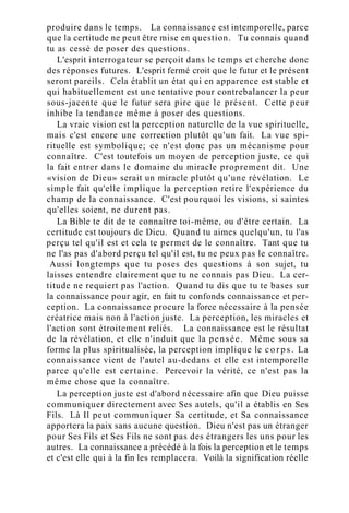produire dans le temps. La connaissance est intemporelle, parce
que la certitude ne peut être mise en question. Tu connais quand
tu as cessé de poser des questions.
L'esprit interrogateur se perçoit dans le temps et cherche donc
des réponses futures. L'esprit fermé croit que le futur et le présent
seront pareils. Cela établit un état qui en apparence est stable et
qui habituellement est une tentative pour contrebalancer la peur
sous-jacente que le futur sera pire que le présent. Cette peur
inhibe la tendance même à poser des questions.
La vraie vision est la perception naturelle de la vue spirituelle,
mais c'est encore une correction plutôt qu'un fait. La vue spi-
rituelle est symbolique; ce n'est donc pas un mécanisme pour
connaître. C'est toutefois un moyen de perception juste, ce qui
la fait entrer dans le domaine du miracle proprement dit. Une
«vision de Dieu» serait un miracle plutôt qu'une révélation. Le
simple fait qu'elle implique la perception retire l'expérience du
champ de la connaissance. C'est pourquoi les visions, si saintes
qu'elles soient, ne durent pas.
La Bible te dit de te connaître toi-même, ou d'être certain. La
certitude est toujours de Dieu. Quand tu aimes quelqu'un, tu l'as
perçu tel qu'il est et cela te permet de le connaître. Tant que tu
ne l'as pas d'abord perçu tel qu'il est, tu ne peux pas le connaître.
Aussi longtemps que tu poses des questions à son sujet, tu
laisses entendre clairement que tu ne connais pas Dieu. La cer-
titude ne requiert pas l'action. Quand tu dis que tu te bases sur
la connaissance pour agir, en fait tu confonds connaissance et per-
ception. La connaissance procure la force nécessaire à la pensée
créatrice mais non à l'action juste. La perception, les miracles et
l'action sont étroitement reliés. La connaissance est le résultat
de la révélation, et elle n'induit que la pensée. Même sous sa
forme la plus spiritualisée, la perception implique le c o r p s . La
connaissance vient de l'autel au-dedans et elle est intemporelle
parce qu'elle est certaine. Percevoir la vérité, ce n'est pas la
même chose que la connaître.
La perception juste est d'abord nécessaire afin que Dieu puisse
communiquer directement avec Ses autels, qu'il a établis en Ses
Fils. Là Il peut communiquer Sa certitude, et Sa connaissance
apportera la paix sans aucune question. Dieu n'est pas un étranger
pour Ses Fils et Ses Fils ne sont pas des étrangers les uns pour les
autres. La connaissance a précédé à la fois la perception et le temps
et c'est elle qui à la fin les remplacera. Voilà la signification réelle
 