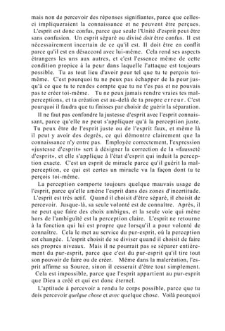 mais non de percevoir des réponses signifiantes, parce que celles-
ci impliqueraient la connaissance et ne peuvent être perçues.
L'esprit est donc confus, parce que seule l'Unité d'esprit peut être
sans confusion. Un esprit séparé ou divisé doit être confus. Il est
nécessairement incertain de ce qu'il est. Il doit être en conflit
parce qu'il est en désaccord avec lui-même. Cela rend ses aspects
étrangers les uns aux autres, et c'est l'essence même de cette
condition propice à la peur dans laquelle l'attaque est toujours
possible. Tu as tout lieu d'avoir peur tel que tu te perçois toi-
même. C'est pourquoi tu ne peux pas échapper de la peur jus-
qu'à ce que tu te rendes compte que tu ne t'es pas et ne pouvais
pas te créer toi-même. Tu ne peux jamais rendre vraies tes mal-
perceptions, et ta création est au-delà de ta propre e r r e u r . C'est
pourquoi il faudra que tu finisses par choisir de guérir la séparation.
Il ne faut pas confondre la justesse d'esprit avec l'esprit connais-
sant, parce qu'elle ne peut s'appliquer qu'à la perception juste.
Tu peux être de l'esprit juste ou de l'esprit faux, et même là
il peut y avoir des degrés, ce qui démontre clairement que la
connaissance n'y entre pas. Employée correctement, l'expression
«justesse d'esprit» sert à désigner la correction de la «fausseté
d'esprit», et elle s'applique à l'état d'esprit qui induit la percep-
tion exacte. C'est un esprit de miracle parce qu'il guérit la mal-
perception, ce qui est certes un miracle vu la façon dont tu te
perçois toi-même.
La perception comporte toujours quelque mauvais usage de
l'esprit, parce qu'elle amène l'esprit dans des zones d'incertitude.
L'esprit est très actif. Quand il choisit d'être séparé, il choisit de
percevoir. Jusque-là, sa seule volonté est de connaître. Après, il
ne peut que faire des choix ambigus, et la seule voie qui mène
hors de l'ambiguïté est la perception claire. L'esprit ne retourne
à la fonction qui lui est propre que lorsqu'il a pour volonté de
connaître. Cela le met au service du pur-esprit, où la perception
est changée. L'esprit choisit de se diviser quand il choisit de faire
ses propres niveaux. Mais il ne pourrait pas se séparer entière-
ment du pur-esprit, parce que c'est du pur-esprit qu'il tire tout
son pouvoir de faire ou de créer. Même dans la malcréation, l'es-
prit affirme sa Source, sinon il cesserait d'être tout simplement.
Cela est impossible, parce que l'esprit appartient au pur-esprit
que Dieu a créé et qui est donc éternel.
L'aptitude à percevoir a rendu le corps possible, parce que tu
dois percevoir quelque chose et avec quelque chose. Voilà pourquoi
 
