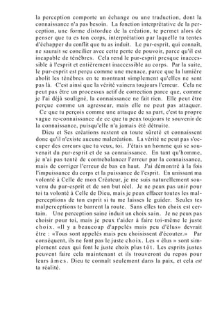 la perception comporte un échange ou une traduction, dont la
connaissance n'a pas besoin. La fonction interprétative de la per-
ception, une forme distordue de la création, te permet alors de
penser que tu es ton corps, interprétation par laquelle tu tentes
d'échapper du conflit que tu as induit. Le pur-esprit, qui connaît,
ne saurait se concilier avec cette perte de pouvoir, parce qu'il est
incapable de ténèbres. Cela rend le pur-esprit presque inacces-
sible à l'esprit et entièrement inaccessible au corps. Par la suite,
le pur-esprit est perçu comme une menace, parce que la lumière
abolit les ténèbres en te montrant simplement qu'elles ne sont
pas là. C'est ainsi que la vérité vaincra toujours l'erreur. Cela ne
peut pas être un processus actif de correction parce que, comme
je l'ai déjà souligné, la connaissance ne fait rien. Elle peut être
perçue comme un agresseur, mais elle ne peut pas attaquer.
Ce que tu perçois comme une attaque de sa part, c'est ta propre
vague re-connaissance de ce que tu peux toujours te souvenir de
la connaissance, puisqu'elle n'a jamais été détruite.
Dieu et Ses créations restent en toute sûreté et connaissent
donc qu'il n'existe aucune malcréation. La vérité ne peut pas s'oc-
cuper des erreurs que tu veux, toi. J'étais un homme qui se sou-
venait du pur-esprit et de sa connaissance. En tant qu'homme,
je n'ai pas tenté de contrebalancer l'erreur par la connaissance,
mais de corriger l'erreur de bas en haut. J'ai démontré à la fois
l'impuissance du corps et la puissance de l'esprit. En unissant ma
volonté à Celle de mon Créateur, je me suis naturellement sou-
venu du pur-esprit et de son but réel. Je ne peux pas unir pour
toi ta volonté à Celle de Dieu, mais je peux effacer toutes les mal-
perceptions de ton esprit si tu me laisses le guider. Seules tes
malperceptions te barrent la route. Sans elles ton choix est cer-
tain. Une perception saine induit un choix sain. Je ne peux pas
choisir pour toi, mais je peux t'aider à faire toi-même le juste
c h o i x . «Il y a beaucoup d'appelés mais peu d'élus» devrait
être : «Tous sont appelés mais peu choisissent d'écouter.» Par
conséquent, ils ne font pas le juste choix. Les « élus » sont sim-
plement ceux qui font le juste choix plus t ô t . Les esprits justes
peuvent faire cela maintenant et ils trouveront du repos pour
leurs â m e s . Dieu te connaît seulement dans la paix, et cela est
ta réalité.
 