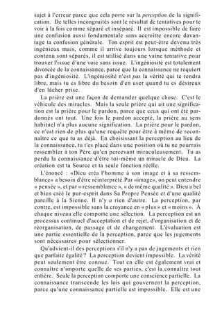 sujet à l'erreur parce que cela porte sur la perception de la signifi-
cation. De telles incongruités sont le résultat de tentatives pour te
voir à la fois comme séparé et inséparé. Il est impossible de faire
une confusion aussi fondamentale sans accroître encore davan-
tage ta confusion générale. Ton esprit est peut-être devenu très
ingénieux mais, comme il arrive toujours lorsque méthode et
contenu sont séparés, il est utilisé dans une vaine tentative pour
trouver l'issue d'une voie sans issue. L'ingéniosité est totalement
divorcée de la connaissance, parce que la connaissance ne requiert
pas d'ingéniosité. L'ingéniosité n'est pas la vérité qui te rendra
libre, mais tu es libre du besoin d'en user quand tu es désireux
d'en lâcher prise.
La prière est une façon de demander quelque chose. C'est le
véhicule des miracles. Mais la seule prière qui ait une significa-
tion est la prière pour le pardon, parce que ceux qui ont été par-
donnés ont tout. Une fois le pardon accepté, la prière au sens
habituel n'a plus aucune signification. La prière pour le pardon,
ce n'est rien de plus qu'une requête pour être à même de recon-
naître ce que tu as déjà. En choisissant la perception au lieu de
la connaissance, tu t'es placé dans une position où tu ne pourrais
ressembler à ton Père qu'en percevant miraculeusement. Tu as
perdu la connaissance d'être toi-même un miracle de Dieu. La
création est ta Source et ta seule fonction réelle.
L'énoncé : «Dieu créa l'homme à son image et à sa ressem-
blance» a besoin d'être réinterprété.Par «image», on peut entendre
« pensée », et par « ressemblance », « de même qualité ». Dieu a bel
et bien créé le pur-esprit dans Sa Propre Pensée et d'une qualité
pareille à la Sienne. Il n'y a rien d'autre. La perception, par
contre, est impossible sans la croyance en « plus » et « moins ». À
chaque niveau elle comporte une sélection. La perception est un
processus continuel d'acceptation et de rejet, d'organisation et de
réorganisation, de passage et de changement. L'évaluation est
une partie essentielle de la perception, parce que les jugements
sont nécessaires pour sélectionner.
Qu'advient-il des perceptions s'il n'y a pas de jugements et rien
que parfaite égalité ? La perception devient impossible. La vérité
peut seulement être connue. Tout en elle est également vrai et
connaître n'importe quelle de ses parties, c'est la connaître tout
entière. Seule la perception comporte une conscience partielle. La
connaissance transcende les lois qui gouvernent la perception,
parce qu'une connaissance partielle est impossible. Elle est une
 
