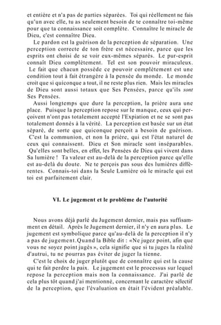 et entière et n'a pas de parties séparées. Toi qui réellement ne fais
qu'un avec elle, tu as seulement besoin de te connaître toi-même
pour que ta connaissance soit complète. Connaître le miracle de
Dieu, c'est connaître Dieu.
Le pardon est la guérison de la perception de séparation. Une
perception correcte de ton frère est nécessaire, parce que les
esprits ont choisi de se voir eux-mêmes séparés. Le pur-esprit
connaît Dieu complètement. Tel est son pouvoir miraculeux.
Le fait que chacun possède ce pouvoir complètement est une
condition tout à fait étrangère à la pensée du monde. Le monde
croit que si quiconque a tout, il ne reste plus rien. Mais les miracles
de Dieu sont aussi totaux que Ses Pensées, parce qu'ils sont
Ses Pensées.
Aussi longtemps que dure la perception, la prière aura une
place. Puisque la perception repose sur le manque, ceux qui per-
çoivent n'ont pas totalement accepté l'Expiation et ne se sont pas
totalement donnés à la vérité. La perception est basée sur un état
séparé, de sorte que quiconque perçoit a besoin de guérison.
C'est la communion, et non la prière, qui est l'état naturel de
ceux qui connaissent. Dieu et Son miracle sont inséparables.
Qu'elles sont belles, en effet, les Pensées de Dieu qui vivent dans
Sa lumière ! Ta valeur est au-delà de la perception parce qu'elle
est au-delà du doute. Ne te perçois pas sous des lumières diffé-
rentes. Connais-toi dans la Seule Lumière où le miracle qui est
toi est parfaitement clair.
VI. Le jugement et le problème de l'autorité
Nous avons déjà parlé du Jugement dernier, mais pas suffisam-
ment en détail. Après le Jugement dernier, il n'y en aura plus. Le
jugement est symbolique parce qu'au-delà de la perception il n'y
a pas de jugement.Quand la Bible dit : «Ne jugez point, afin que
vous ne soyez point jugés », cela signifie que si tu juges la réalité
d'autrui, tu ne pourras pas éviter de juger la tienne.
C'est le choix de juger plutôt que de connaître qui est la cause
qui te fait perdre la paix. Le jugement est le processus sur lequel
repose la perception mais non la connaissance. J'ai parlé de
cela plus tôt quand j'ai mentionné, concernant le caractère sélectif
de la perception, que l'évaluation en était l'évident préalable.
 