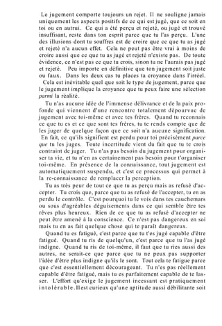 Le jugement comporte toujours un rejet. Il ne souligne jamais
uniquement les aspects positifs de ce qui est jugé, que ce soit en
toi ou en autrui. Ce qui a été perçu et rejeté, ou jugé et trouvé
insuffisant, reste dans ton esprit parce que tu l'as perçu. L'une
des illusions dont tu souffres est de croire que ce que tu as jugé
et rejeté n'a aucun effet. Cela ne peut pas être vrai à moins de
croire aussi que ce que tu as jugé et rejeté n'existe pas. De toute
évidence, ce n'est pas ce que tu crois, sinon tu ne l'aurais pas jugé
et rejeté. Peu importe en définitive que ton jugement soit juste
ou faux. Dans les deux cas tu places ta croyance dans l'irréel.
Cela est inévitable quel que soit le type de jugement, parce que
le jugement implique la croyance que tu peux faire une sélection
parmi la réalité.
Tu n'as aucune idée de l'immense délivrance et de la paix pro-
fonde qui viennent d'une rencontre totalement dépourvue de
jugement avec toi-même et avec tes frères. Quand tu reconnais
ce que tu es et ce que sont tes frères, tu te rends compte que de
les juger de quelque façon que ce soit n'a aucune signification.
En fait, ce qu'ils signifient est perdu pour toi précisément parce
que tu les juges. Toute incertitude vient du fait que tu te crois
contraint de juger. Tu n'as pas besoin du jugement pour organi-
ser ta vie, et tu n'en as certainement pas besoin pour t'organiser
toi-même. En présence de la connaissance, tout jugement est
automatiquement suspendu, et c'est ce processus qui permet à
la re-connaissance de remplacer la perception.
Tu as très peur de tout ce que tu as perçu mais as refusé d'ac-
cepter. Tu crois que, parce que tu as refusé de l'accepter, tu en as
perdu le contrôle. C'est pourquoi tu le vois dans tes cauchemars
ou sous d'agréables déguisements dans ce qui semble être tes
rêves plus heureux. Rien de ce que tu as refusé d'accepter ne
peut être amené à la conscience. Ce n'est pas dangereux en soi
mais tu en as fait quelque chose qui te paraît dangereux.
Quand tu es fatigué, c'est parce que tu t'es jugé capable d'être
fatigué. Quand tu ris de quelqu'un, c'est parce que tu l'as jugé
indigne. Quand tu ris de toi-même, il faut que tu ries aussi des
autres, ne serait-ce que parce que tu ne peux pas supporter
l'idée d'être plus indigne qu'ils le sont. Tout cela te fatigue parce
que c'est essentiellement décourageant. Tu n'es pas réellement
capable d'être fatigué, mais tu es parfaitement capable de te las-
ser. L'effort qu'exige le jugement incessant est pratiquement
i n t o l é r a b l e . Il est curieux qu'une aptitude aussi débilitante soit
 