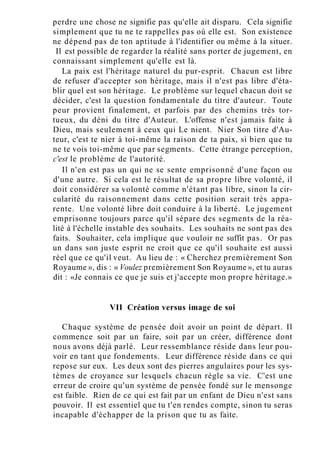 perdre une chose ne signifie pas qu'elle ait disparu. Cela signifie
simplement que tu ne te rappelles pas où elle est. Son existence
ne dépend pas de ton aptitude à l'identifier ou même à la situer.
Il est possible de regarder la réalité sans porter de jugement, en
connaissant simplement qu'elle est là.
La paix est l'héritage naturel du pur-esprit. Chacun est libre
de refuser d'accepter son héritage, mais il n'est pas libre d'éta-
blir quel est son héritage. Le problème sur lequel chacun doit se
décider, c'est la question fondamentale du titre d'auteur. Toute
peur provient finalement, et parfois par des chemins très tor-
tueux, du déni du titre d'Auteur. L'offense n'est jamais faite à
Dieu, mais seulement à ceux qui Le nient. Nier Son titre d'Au-
teur, c'est te nier à toi-même la raison de ta paix, si bien que tu
ne te vois toi-même que par segments. Cette étrange perception,
c'est le problème de l'autorité.
Il n'en est pas un qui ne se sente emprisonné d'une façon ou
d'une autre. Si cela est le résultat de sa propre libre volonté, il
doit considérer sa volonté comme n'étant pas libre, sinon la cir-
cularité du raisonnement dans cette position serait très appa-
rente. Une volonté libre doit conduire à la liberté. Le jugement
emprisonne toujours parce qu'il sépare des segments de la réa-
lité à l'échelle instable des souhaits. Les souhaits ne sont pas des
faits. Souhaiter, cela implique que vouloir ne suffit pas. Or pas
un dans son juste esprit ne croit que ce qu'il souhaite est aussi
réel que ce qu'il veut. Au lieu de : « Cherchez premièrement Son
Royaume », dis : « Voulez premièrement Son Royaume », et tu auras
dit : «Je connais ce que je suis et j'accepte mon propre héritage.»
VII Création versus image de soi
Chaque système de pensée doit avoir un point de départ. Il
commence soit par un faire, soit par un créer, différence dont
nous avons déjà parlé. Leur ressemblance réside dans leur pou-
voir en tant que fondements. Leur différence réside dans ce qui
repose sur eux. Les deux sont des pierres angulaires pour les sys-
tèmes de croyance sur lesquels chacun règle sa vie. C'est une
erreur de croire qu'un système de pensée fondé sur le mensonge
est faible. Rien de ce qui est fait par un enfant de Dieu n'est sans
pouvoir. Il est essentiel que tu t'en rendes compte, sinon tu seras
incapable d'échapper de la prison que tu as faite.
 