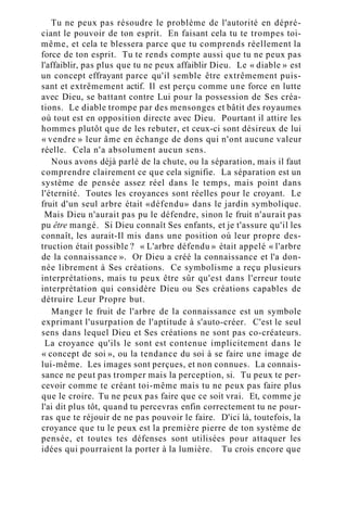 Tu ne peux pas résoudre le problème de l'autorité en dépré-
ciant le pouvoir de ton esprit. En faisant cela tu te trompes toi-
même, et cela te blessera parce que tu comprends réellement la
force de ton esprit. Tu te rends compte aussi que tu ne peux pas
l'affaiblir, pas plus que tu ne peux affaiblir Dieu. Le « diable » est
un concept effrayant parce qu'il semble être extrêmement puis-
sant et extrêmement actif. Il est perçu comme une force en lutte
avec Dieu, se battant contre Lui pour la possession de Ses créa-
tions. Le diable trompe par des mensonges et bâtit des royaumes
où tout est en opposition directe avec Dieu. Pourtant il attire les
hommes plutôt que de les rebuter, et ceux-ci sont désireux de lui
« vendre » leur âme en échange de dons qui n'ont aucune valeur
réelle. Cela n'a absolument aucun sens.
Nous avons déjà parlé de la chute, ou la séparation, mais il faut
comprendre clairement ce que cela signifie. La séparation est un
système de pensée assez réel dans le temps, mais point dans
l'éternité. Toutes les croyances sont réelles pour le croyant. Le
fruit d'un seul arbre était «défendu» dans le jardin symbolique.
Mais Dieu n'aurait pas pu le défendre, sinon le fruit n'aurait pas
pu être mangé. Si Dieu connaît Ses enfants, et je t'assure qu'il les
connaît, les aurait-Il mis dans une position où leur propre des-
truction était possible ? « L'arbre défendu » était appelé « l'arbre
de la connaissance ». Or Dieu a créé la connaissance et l'a don-
née librement à Ses créations. Ce symbolisme a reçu plusieurs
interprétations, mais tu peux être sûr qu'est dans l'erreur toute
interprétation qui considère Dieu ou Ses créations capables de
détruire Leur Propre but.
Manger le fruit de l'arbre de la connaissance est un symbole
exprimant l'usurpation de l'aptitude à s'auto-créer. C'est le seul
sens dans lequel Dieu et Ses créations ne sont pas co-créateurs.
La croyance qu'ils le sont est contenue implicitement dans le
« concept de soi », ou la tendance du soi à se faire une image de
lui-même. Les images sont perçues, et non connues. La connais-
sance ne peut pas tromper mais la perception, si. Tu peux te per-
cevoir comme te créant toi-même mais tu ne peux pas faire plus
que le croire. Tu ne peux pas faire que ce soit vrai. Et, comme je
l'ai dit plus tôt, quand tu percevras enfin correctement tu ne pour-
ras que te réjouir de ne pas pouvoir le faire. D'ici là, toutefois, la
croyance que tu le peux est la première pierre de ton système de
pensée, et toutes tes défenses sont utilisées pour attaquer les
idées qui pourraient la porter à la lumière. Tu crois encore que
 
