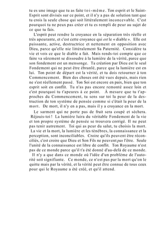 tu es une image que tu as faite t o i - m ê m e . Ton esprit et le Saint-
Esprit sont divisés sur ce point, et il n'y a pas de solution tant que
tu crois la seule chose qui soit littéralement inconcevable. C'est
pourquoi tu ne peux pas créer et tu es rempli de peur au sujet de
ce que tu fais.
L'esprit peut rendre la croyance en la séparation très réelle et
très apeurante, et c'est cette croyance qui est le « diable ». Elle est
puissante, active, destructrice et nettement en opposition avec
Dieu, parce qu'elle nie littéralement Sa Paternité. Considère ta
vie et vois ce que le diable a fait. Mais rends-toi compte que ce
faire va sûrement se dissoudre à la lumière de la vérité, parce que
son fondement est un mensonge. Ta création par Dieu est le seul
Fondement qui ne peut être ébranlé, parce que la lumière est en
lui. Ton point de départ est la vérité, et tu dois retourner à ton
Commencement. Bien des choses ont été vues depuis, mais rien
ne s'est réellement passé. Ton Soi est encore en paix, bien que ton
esprit soit en conflit. Tu n'as pas encore remonté assez loin et
c'est pourquoi tu t'apeures à ce point. À mesure que tu t'ap-
proches du Commencement, tu sens sur toi la peur de la des-
truction de ton système de pensée comme si c'était la peur de la
mort. De mort, il n'y en a pas, mais il y a croyance en la mort.
Le sarment qui ne porte pas de fruit sera coupé et séchera.
Réjouis-toi ! La lumière luira du véritable Fondement de la vie
et ton propre système de pensée se trouvera corrigé. Il ne peut
pas tenir autrement. Toi qui as peur du salut, tu choisis la mort.
La vie et la mort, la lumière et les ténèbres, la connaissance et la
perception, sont inconciliables. Croire qu'ils peuvent être récon-
ciliés, c'est croire que Dieu et Son Fils ne peuvent pas l'être. Seule
l'unité de la connaissance est libre de conflit. Ton Royaume n'est
pas de ce monde parce qu'il t'a été donné d'au-delà de ce monde.
Il n'y a que dans ce monde où l'idée d'un problème de l'auto-
rité soit signifiante. Ce monde, ce n'est pas par la mort qu'on le
quitte mais par la vérité, et la vérité peut être connue de tous ceux
pour qui le Royaume a été créé, et qu'il attend.
 