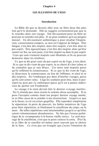 Chapitre 4
LES ILLUSIONS DE L'EGO
Introduction
La Bible dit que tu devrais aller avec un frère deux fois plus
loin qu'il le demande. Elle ne suggère certainement pas que tu
le retardes dans son voyage. Ton dévouement pour un frère ne
peut pas te retarder non plus. Il ne peut conduire qu'à un progrès
mutuel. Un dévouement authentique a pour résultat l'inspira-
tion; correctement compris, ce mot est l'opposé de fatigue. Être
fatigué, c'est être dés-inspiré, mais être inspiré, c'est être dans le
pur-esprit. Être égocentrique, c'est être dés-inspiré, alors qu'être
centré sur Soi, au sens juste, c'est être inspiré ou dans le pur-esprit.
Ceux qui sont vraiment inspirés sont illuminés et ils ne peuvent
demeurer dans les ténèbres.
Ce que tu dis peut venir du pur-esprit ou de l'ego, à ton choix.
Si ce que tu dis vient du pur-esprit, tu as choisi d'« être calme et
de connaître que je suis Dieu». Ces mots sont inspirés parce
qu'ils reflètent la connaissance. Si ce que tu dis vient de l'ego,
tu désavoues la connaissance au lieu de l'affirmer, et ainsi tu te
dés-inspires. Ne t'embarque pas dans d'inutiles voyages, parce
qu'ils sont certes vains. L'ego les souhaite peut-être, mais le pur-
esprit ne peut pas s'y embarquer parce qu'il est à jamais indési-
reux de quitter son Fondement.
Le voyage à la croix devrait être le dernier «voyage inutile».
Ne t'y attarde pas, mais écarte-le comme chose accomplie. Si tu
peux l'accepter comme étant ton propre dernier voyage inutile,
tu es libre aussi de te joindre à ma résurrection. Jusqu'à ce que
tu le fasses, ta vie est certes gaspillée. Elle reproduit simplement
la séparation, la perte de pouvoir, les futiles tentatives de l'ego
pour faire réparation, et finalement la crucifixion du corps, ou la
mort. De telles répétitions sont interminables jusqu'à ce qu'elles
soient volontairement abandonnées. Ne fais pas l'erreur pathé-
tique de te «cramponner à la bonne vieille croix». Le seul mes-
sage de la crucifixion, c'est que tu peux vaincre la croix. D'ici là,
tu es libre de te crucifier toi-même aussi souvent que tu choisis
de le faire. Ce n'est pas cet évangile que j'avais l'intention de
 