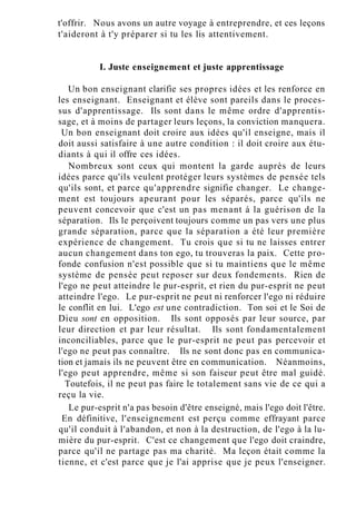 t'offrir. Nous avons un autre voyage à entreprendre, et ces leçons
t'aideront à t'y préparer si tu les lis attentivement.
I. Juste enseignement et juste apprentissage
Un bon enseignant clarifie ses propres idées et les renforce en
les enseignant. Enseignant et élève sont pareils dans le proces-
sus d'apprentissage. Ils sont dans le même ordre d'apprentis-
sage, et à moins de partager leurs leçons, la conviction manquera.
Un bon enseignant doit croire aux idées qu'il enseigne, mais il
doit aussi satisfaire à une autre condition : il doit croire aux étu-
diants à qui il offre ces idées.
Nombreux sont ceux qui montent la garde auprès de leurs
idées parce qu'ils veulent protéger leurs systèmes de pensée tels
qu'ils sont, et parce qu'apprendre signifie changer. Le change-
ment est toujours apeurant pour les séparés, parce qu'ils ne
peuvent concevoir que c'est un pas menant à la guérison de la
séparation. Ils le perçoivent toujours comme un pas vers une plus
grande séparation, parce que la séparation a été leur première
expérience de changement. Tu crois que si tu ne laisses entrer
aucun changement dans ton ego, tu trouveras la paix. Cette pro-
fonde confusion n'est possible que si tu maintiens que le même
système de pensée peut reposer sur deux fondements. Rien de
l'ego ne peut atteindre le pur-esprit, et rien du pur-esprit ne peut
atteindre l'ego. Le pur-esprit ne peut ni renforcer l'ego ni réduire
le conflit en lui. L'ego est une contradiction. Ton soi et le Soi de
Dieu sont en opposition. Ils sont opposés par leur source, par
leur direction et par leur résultat. Ils sont fondamentalement
inconciliables, parce que le pur-esprit ne peut pas percevoir et
l'ego ne peut pas connaître. Ils ne sont donc pas en communica-
tion et jamais ils ne peuvent être en communication. Néanmoins,
l'ego peut apprendre, même si son faiseur peut être mal guidé.
Toutefois, il ne peut pas faire le totalement sans vie de ce qui a
reçu la vie.
Le pur-esprit n'a pas besoin d'être enseigné, mais l'ego doit l'être.
En définitive, l'enseignement est perçu comme effrayant parce
qu'il conduit à l'abandon, et non à la destruction, de l'ego à la lu-
mière du pur-esprit. C'est ce changement que l'ego doit craindre,
parce qu'il ne partage pas ma charité. Ma leçon était comme la
tienne, et c'est parce que je l'ai apprise que je peux l'enseigner.
 
