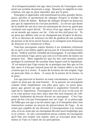 Je n'attaquerai jamais ton ego, mais j'essaie de t'enseigner com-
ment son système de pensée a surgi. Quand je te rappelle ta vraie
création, ton ego ne peut répondre que par la peur.
Enseigner et apprendre sont maintenant tes plus grandes forces,
parce qu'elles te permettent de changer d'esprit et d'aider les
autres à faire de même. Refuser de changer d'esprit ne prouvera
pas que la séparation ne s'est pas produite. Le rêveur qui doute
de la réalité de son rêve tout en continuant de rêver ne guérit pas
vraiment son esprit divisé. Tu rêves d'un ego séparé et tu crois
en un monde qui repose sur lui. Cela est très réel pour toi. Tu
ne peux pas défaire cela en ne changeant pas d'esprit là-dessus.
Si tu es désireux de renoncer au rôle de gardien de ton système
de pensée et de m'en ouvrir l'accès, je le corrigerai avec beaucoup
de douceur et te ramènerai à Dieu.
Tout bon enseignant espère donner à ses étudiants tellement
de ce qu'il a lui-même appris qu'un jour ils n'auront plus besoin
de lui. Voilà le seul but véritable de l'enseignant. Il est impossible
d'en convaincre l'ego, parce que cela va à l'encontre de toutes ses
propres lois. Mais rappelle-toi que les lois sont montées pour
protéger la continuité du système dans lequel croit le législateur.
Il est naturel que l'ego essaie de se protéger une fois que tu l'as
fait, mais il n'est pas naturel pour toi de vouloir obéir à ses lois
à moins que tu y croies. À cause de la nature de son origine, l'ego
ne peut pas faire ce choix. À cause de la nature de la tienne, tu
le peux.
Les ego peuvent se heurter en toute circonstance, mais le pur-
esprit ne peut pas du tout heurter. Si tu perçois un enseignant
comme étant simplement «un plus gros ego», tu auras peur,
parce que grossir un ego reviendrait à augmenter l'anxiété au
sujet de la séparation. J'enseignerai avec toi et je vivrai avec toi
si tu veux penser avec moi, mais mon but sera toujours de t'ab-
soudre finalement du besoin d'avoir un enseignant. C'est l'op-
posé du but visé par l'enseignant axé sur l'ego. Il se préoccupe
de l'effet que son ego a sur les autres ego, et il interprète donc leur
interaction comme un moyen de préservation de l'ego. Je ne
serais pas capable de me dévouer à l'enseignement si je croyais
cela, et tu ne seras pas un enseignant dévoué aussi longtemps que
tu le croiras. Je suis constamment perçu comme un enseignant
qu'il faut soit exalter soit rejeter, mais je n'accepte pour moi-
même ni l'une ni l'autre de ces perceptions.
 