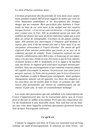 Le récit d'Helen continue ainsi :
L'écriture proprement dite fut précédée de trois mois assez surpre-
nants pendant lesquels Bill m'avait suggéré de mettre par écrit les
rêves hautement symboliques et les descriptions des étranges
images qui me venaient. Bien que je fusse plus habituée à l'inat-
tendu au bout de ces trois mois, je fus malgré tout très surprise
lorsque j'écrivis : « Ceci est un cours en miracles. » Ce fut mon pre-
mier contact avec la Voix. Elle ne produisait aucun son mais elle
semblait me donner une sorte de dictée intérieure rapide que je pris
dans un carnet de sténographie. L'écriture ne fut jamais automa-
tique. Elle pouvait être interrompue à n'importe quel moment et
reprise plus tard. Cela me mettait fort mal à l'aise mais il ne me
vint jamais sérieusement à l'esprit d'arrêter. On aurait dit qu'il
s'agissait d'une mission particulière que j'avais, je ne sais où ni
comment, accepté de remplir. Toute l'entreprise reposait sur une
véritable collaboration entre Bill et moi, et beaucoup de son impor-
tance, j'en suis sûre, réside en cela. J'écrivais ce que la Voix «disait»,
en faisait lecture à Bill le lendemain, et il le tapait à la machine
sous ma dictée. Je suppose qu'il avait aussi sa propre mission par-
ticulière. Sans ses encouragements et son soutienne n'aurais jamais
été capable d'accomplir la mienne. Le processus tout entier prit à
peu près sept ans. Le Texte vint en premier, puis le Livre d'exercices
pour étudiants et enfin le Manuel pour enseignants. Seuls quelques
changements mineurs ont été apportés. Les titres des chapitres et
les sous-titres ont été insérés dans le Texte, et certaines des réfé-
rences plus personnelles qui vinrent au commencement ont été
omises. À part cela, le texte est essentiellement inchangé.
Les noms des personnes qui ont collaboré à la transcription du
Cours n'apparaissent pas sur la couverture parce que le Cours
peut et devrait se suffire à lui-même. Il n'a pas été conçu pour ser-
vir de fondement à une nouvelle secte. Son seul but est de four-
nir une voie dans laquelle certaines personnes pourront trouver
leur propre Enseignant intérieur.
Ce qu'il est
Comme le suggère son titre, le Cours est structuré tout au long
comme un outil d'enseignement. Il consiste en trois livres : un
 