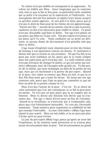 Ta valeur n'est pas établie en enseignant ni en apprenant. Ta
valeur est établie par Dieu. Aussi longtemps que tu contestes
cela, tout ce que tu fais te fera peur, en particulier toute situation
qui se prête à la croyance en la supériorité et l'infériorité. Les
enseignants doivent être patients et répéter leurs leçons jusqu'à
ce qu'elles soient apprises. Je suis prêt à le faire, parce que je
n'ai pas le droit de fixer pour toi les limites de ton apprentissage.
Encore une fois — aucune de tes actions, rien de ce que tu penses,
souhaites ou fais n'est nécessaire pour établir ta valeur. Ce point
n'est pas discutable sauf dans le délire. Ton ego n'est jamais en
jeu parce que Dieu ne l'a pas créé. Ton pur-esprit n'est jamais en
jeu parce qu'il l'a créé. Toute confusion sur ce point est déli-
rante, et aucune forme de dévouement n'est possible tant que
dure ce délire.
L'ego essaie d'exploiter toute situation pour en tirer des formes
de louange à son égard pour vaincre ses doutes. Il continuera à
douter tant que tu croiras en son existence. Toi qui l'as fait, tu ne
peux pas avoir confiance en lui, parce que tu te rends compte
dans ton esprit juste qu'il n'est pas réel. La seule solution saine
n'est pas d'essayer de changer la réalité, ce qui est certes une ten-
tative effrayante, mais de l'accepter telle qu'elle est. Tu fais par-
tie de la réalité, qui reste inchangée au-delà de la portée de ton
ego, mais qui est facilement à la portée du pur-esprit. Quand
tu as peur, sois calme et connais que Dieu est réel, et que tu es
Son Fils bien-aimé qui a toute Sa faveur. Ne laisse pas ton ego
contester cela, parce que l'ego ne peut pas connaître ce qui est
bien au-delà de sa portée comme tu l'es.
Dieu n'est pas l'auteur de la peur. C'est toi. Tu as choisi de
créer autrement que Lui; par conséquent, tu as fait la peur pour
toi-même. Tu n'es pas en paix parce que tu ne remplis pas ta
fonction. Dieu t'a donné une fonction très élevée que tu n'as-
sumes pas. Ton ego a choisi d'avoir peur au lieu de l'assumer.
Quand tu te réveilleras, tu n'arriveras pas à comprendre cela,
parce que c'est littéralement incroyable. Ne crois pas l'incroyable
maintenant. Toute tentative pour augmenter sa crédibilité ne fait
que retarder l'inévitable. Le mot «inévitable » effraie l'ego mais
réjouit le pur-esprit. Dieu est inévitable, et tu ne peux pas plus
L'éviter qu'il ne peut t'éviter.
La joie du pur-esprit effraie l'ego, parce qu'après en avoir fait
l'expérience, tu lui retireras toute protection et tu n'auras plus
aucun investissement dans la peur. Ton investissement est grand
 