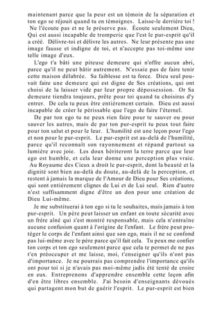 maintenant parce que la peur est un témoin de la séparation et
ton ego se réjouit quand tu en témoignes. Laisse-le derrière toi !
Ne l'écoute pas et ne le préserve pas. Écoute seulement Dieu,
Qui est aussi incapable de tromperie que l'est le pur-esprit qu'il
a créé. Délivre-toi et délivre les autres. Ne leur présente pas une
image fausse et indigne de toi, et n'accepte pas toi-même une
telle image d'eux.
L'ego t'a bâti une piteuse demeure qui n'offre aucun abri,
parce qu'il ne peut bâtir autrement. N'essaie pas de faire tenir
cette maison délabrée. Sa faiblesse est ta force. Dieu seul pou-
vait faire une demeure qui est digne de Ses créations, qui ont
choisi de la laisser vide par leur propre dépossession. Or Sa
demeure tiendra toujours, prête pour toi quand tu choisiras d'y
entrer. De cela tu peux être entièrement certain. Dieu est aussi
incapable de créer le périssable que l'ego de faire l'éternel.
De par ton ego tu ne peux rien faire pour te sauver ou pour
sauver les autres, mais de par ton pur-esprit tu peux tout faire
pour ton salut et pour le leur. L'humilité est une leçon pour l'ego
et non pour le pur-esprit. Le pur-esprit est au-delà de l'humilité,
parce qu'il reconnaît son rayonnement et répand partout sa
lumière avec joie. Les doux hériteront la terre parce que leur
ego est humble, et cela leur donne une perception plus vraie.
Au Royaume des Cieux a droit le pur-esprit, dont la beauté et la
dignité sont bien au-delà du doute, au-delà de la perception, et
restent à jamais la marque de l'Amour de Dieu pour Ses créations,
qui sont entièrement clignes de Lui et de Lui seul. Rien d'autre
n'est suffisamment digne d'être un don pour une création de
Dieu Lui-même.
Je me substituerai à ton ego si tu le souhaites, mais jamais à ton
pur-esprit. Un père peut laisser un enfant en toute sécurité avec
un frère aîné qui s'est montré responsable, mais cela n'entraîne
aucune confusion quant à l'origine de l'enfant. Le frère peut pro-
téger le corps de l'enfant ainsi que son ego, mais il ne se confond
pas lui-même avec le père parce qu'il fait cela. Tu peux me confier
ton corps et ton ego seulement parce que cela te permet de ne pas
t'en préoccuper et me laisse, moi, t'enseigner qu'ils n'ont pas
d'importance. Je ne pourrais pas comprendre l'importance qu'ils
ont pour toi si je n'avais pas moi-même jadis été tenté de croire
en eux. Entreprenons d'apprendre ensemble cette leçon afin
d'en être libres ensemble. J'ai besoin d'enseignants dévoués
qui partagent mon but de guérir l'esprit. Le pur-esprit est bien
 