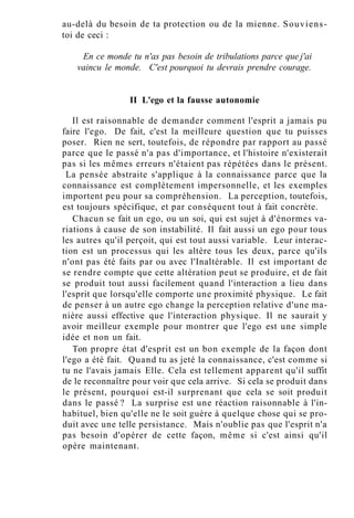 au-delà du besoin de ta protection ou de la mienne. Souviens-
toi de ceci :
En ce monde tu n'as pas besoin de tribulations parce que j'ai
vaincu le monde. C'est pourquoi tu devrais prendre courage.
II L'ego et la fausse autonomie
Il est raisonnable de demander comment l'esprit a jamais pu
faire l'ego. De fait, c'est la meilleure question que tu puisses
poser. Rien ne sert, toutefois, de répondre par rapport au passé
parce que le passé n'a pas d'importance, et l'histoire n'existerait
pas si les mêmes erreurs n'étaient pas répétées dans le présent.
La pensée abstraite s'applique à la connaissance parce que la
connaissance est complètement impersonnelle, et les exemples
importent peu pour sa compréhension. La perception, toutefois,
est toujours spécifique, et par conséquent tout à fait concrète.
Chacun se fait un ego, ou un soi, qui est sujet à d'énormes va-
riations à cause de son instabilité. Il fait aussi un ego pour tous
les autres qu'il perçoit, qui est tout aussi variable. Leur interac-
tion est un processus qui les altère tous les deux, parce qu'ils
n'ont pas été faits par ou avec l'Inaltérable. Il est important de
se rendre compte que cette altération peut se produire, et de fait
se produit tout aussi facilement quand l'interaction a lieu dans
l'esprit que lorsqu'elle comporte une proximité physique. Le fait
de penser à un autre ego change la perception relative d'une ma-
nière aussi effective que l'interaction physique. Il ne saurait y
avoir meilleur exemple pour montrer que l'ego est une simple
idée et non un fait.
Ton propre état d'esprit est un bon exemple de la façon dont
l'ego a été fait. Quand tu as jeté la connaissance, c'est comme si
tu ne l'avais jamais Elle. Cela est tellement apparent qu'il suffit
de le reconnaître pour voir que cela arrive. Si cela se produit dans
le présent, pourquoi est-il surprenant que cela se soit produit
dans le passé ? La surprise est une réaction raisonnable à l'in-
habituel, bien qu'elle ne le soit guère à quelque chose qui se pro-
duit avec une telle persistance. Mais n'oublie pas que l'esprit n'a
pas besoin d'opérer de cette façon, même si c'est ainsi qu'il
opère maintenant.
 