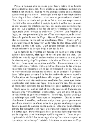 Pense à l'amour des animaux pour leurs petits et au besoin
qu'ils ont de les protéger. C'est qu'ils les considèrent comme une
partie d'eux-mêmes. Nul ne rejette quelque chose qu'il considère
comme une partie de soi. Tu réagis à ton ego beaucoup comme
Dieu réagit à Ses créations : avec amour, protection et charité.
Tes réactions envers le soi que tu as fait ne sont pas surprenantes.
De fait, elles ressemblent à maints égards à celles que tu auras
un jour envers tes créations réelles, qui sont aussi intemporelles
que toi. La question n'est pas de savoir comment tu réagis à
l'ego, mais qu'est-ce que tu crois être. Croire est une fonction de
l'ego; or tant que ton origine est affaire de croyance, tu la consi-
dères du point de vue de l'ego. Quand l'enseignement ne sera
plus nécessaire, tu connaîtras simplement Dieu. Croire qu'il y
a une autre façon de percevoir, voilà l'idée la plus élevée dont soit
capable la pensée de l'ego. C'est qu'elle contient un soupçon de
re-connaissance de ce que l'ego n'est pas le Soi.
Le sapement du système de pensée de l'ego doit être perçu
comme douloureux, bien que ce ne soit pas vrai du tout. Les
bébés hurlent de rage si on leur enlève un couteau ou une paire
de ciseaux, malgré qu'ils puissent très bien se blesser si on ne le
fait pas. En ce sens tu es encore un bébé. Tu n'as aucun sens de
réelle auto-préservation, et il se peut très bien que tu décides que
tu as besoin précisément de ce qui te blesserait le plus. Or, que
tu le reconnaisses ou non maintenant, tu as consenti à coopérer
dans l'effort pour devenir à la fois incapable de nuire et capable
d'aider, deux attributs qui doivent aller de pair. Même à cet égard
tes attitudes sont nécessairement conflictuelles, parce que toutes
les attitudes sont basées sur l'ego. Cela ne durera pas. Sois patient
un moment et souviens-toi que l'issue est aussi certaine que Dieu.
Seuls ceux qui ont un réel et durable sentiment d'abondance
peuvent être véritablement charitables. Cela est évident quand
tu considères ce que cela comporte. Pour l'ego, donner quoi que
ce soit implique qu'il faudra que tu t'en passes. Quand tu asso-
cies donner à sacrifier, tu donnes uniquement parce que tu crois
que d'une manière ou d'une autre tu y gagnes au change et peux
donc te passer de la chose que tu donnes. «Donner pour obtenir»
est une loi inéluctable de l'ego, qui s'évalue toujours par rapport
à d'autres ego. Par conséquent il est continuellement préoccupé
par la croyance dans le manque qui l'a engendré. Toute sa per-
ception de la réalité des autres ego n'est qu'une tentative pour se
convaincre lui-même qu'il est réel. L'«estime de soi» comme l'ego
 