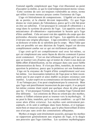 l'entend signifie simplement que l'ego s'est illusionné au point
d'accepter sa réalité, ce qui le rend temporairement moins vorace.
Cette «estime de soi» est toujours vulnérable au stress, terme
qui réfère à toute menace perçue contre l'existence de l'ego.
L'ego vit littéralement de comparaisons. L'égalité est au-delà
de sa portée, et la charité devient impossible. Ce que l'ego
donne ne vient jamais de l'abondance, parce qu'il a été fait pour
en être un substitut. C'est pourquoi le concept d'« obtention » a
surgi dans le système de pensée de l'ego. Les appétits sont des
mécanismes d'« obtention » représentant le besoin qu'a l'ego
d'être confirmé. Cela est aussi vrai des appétits du corps que des
prétendus «besoins supérieurs de l'ego». Les appétits du corps
n'ont pas une origine physique. L'ego considère le corps comme
sa demeure et tente de se satisfaire par le corps. Mais l'idée que
cela est possible est une décision de l'esprit, lequel est devenu
complètement confus sur ce qui est réellement possible.
L'ego croit qu'il est complètement seul avec lui-même, ce
qui est simplement une autre façon de décrire comment il pense
avoir commencé. C'est un état tellement effrayant qu'il ne peut
que se tourner vers d'autres ego et tenter de s'unir à eux dans un
faible effort d'identification, ou les attaquer dans une aussi faible
démonstration de force. Il n'est pas libre, toutefois, de mettre en
question la prémisse, parce que la prémisse est son fondement.
L'ego est la croyance de l'esprit d'être complètement seul avec
lui-même. Les incessantes tentatives de l'ego pour se faire recon-
naître par le pur-esprit et ainsi établir sa propre existence sont
inutiles. Le pur-esprit en sa connaissance est inconscient de l'ego.
Il ne l'attaque pas; il ne peut simplement pas le concevoir. Bien
que l'ego soit pareillement inconscient du pur-esprit, il se perçoit
lui-même comme étant rejeté par quelque chose de plus grand
que lui. C'est pourquoi l'estime de soi comme l'ego l'entend doit
être délirante. Les créations de Dieu ne créent pas des mythes,
même si l'effort créateur peut se tourner vers la mythologie. Il
ne peut le faire, toutefois, qu'à une seule condition : ce qu'il fait
cesse alors d'être créateur. Les mythes sont entièrement per-
ceptuels, et ils sont si ambigus dans leurs formes, et si typique-
ment bon-et-mauvais par nature, que le plus bienveillant d'entre
eux n'est pas sans avoir des connotations effrayantes.
Mythes et magie sont étroitement associés, puisque les mythes
se rapportent généralement aux origines de l'ego, et la magie
aux pouvoirs que l'ego s'attribue. Les systèmes mythologiques
 