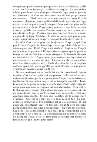 comportent généralement quelque récit de « la création », qu'ils
associent à leur forme particulière de magie. La prétendue
« lutte pour la survie » n'est que la lutte de l'ego pour se préser-
ver lui-même, et c'est son interprétation de son propre com-
mencement. D'habitude ce commencement est associé à la
naissance physique, parce qu'il est difficile de soutenir que l'ego
existait avant ce point dans le temps. Ceux qui sont plus «reli-
gieusement » axés sur l'ego croient peut-être que l'âme existait
avant et qu'elle continuera d'exister après un laps temporaire
dans la vie de l'ego. Certains croient même que l'âme sera punie
à cause de ce laps. Toutefois, le salut ne s'applique pas au pur-
esprit, qui n'est pas en danger et n'a pas besoin d'être sauvé.
Le salut n'est rien de plus que la «justesse d'esprit», qui n'est
pas l'Unité d'esprit du Saint-Esprit mais qui doit d'abord être
atteinte pour que l'Unité d'esprit soit rétablie. La justesse d'esprit
mène automatiquement à l'étape suivante, parce que la percep-
tion juste est uniformément sans attaque et la fausseté d'esprit
est donc oblitérée. L'ego ne peut pas survivre sans jugement; en
conséquence, il est mis de côté. L'esprit n'a plus alors qu'une
direction dans laquelle aller. Cette direction lui vient toujours
automatiquement, parce qu'elle ne peut être dictée que par le
système de pensée auquel il adhère.
On ne saurait trop insister sur le fait que la correction de la per-
ception n'est qu'un expédient temporaire. Elle est nécessaire
uniquement parce que la malperception bloque la connaissance,
tandis que la perception exacte est un tremplin vers elle. Toute
la valeur de la perception juste réside dans l'inévitable prise de
conscience que toute perception est non nécessaire. Cela enlève
le blocage entièrement. Tu te demandes peut-être comment cela
est possible tant que tu sembles vivre dans ce monde. C'est une
question raisonnable. Prends soin toutefois de la comprendre
vraiment. Qui est ce « toi » qui vis dans ce monde ? Le pur-
esprit est immortel, et l'immortalité est un état constant. Il est
aussi vrai maintenant qu'il l'a toujours été et le sera toujours,
parce qu'il n'implique aucun changement. Ce n'est pas un conti-
nuum et il n'est pas possible non plus de le comprendre en le
comparant à un o p p o s é . La connaissance ne comporte jamais
de comparaisons. C'est la principale différence par rapport à
tout le reste que l'esprit peut saisir.
 