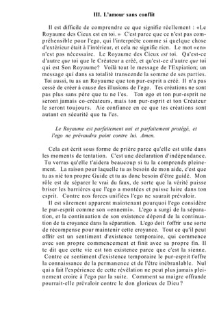 III. L'amour sans conflit
Il est difficile de comprendre ce que signifie réellement : «Le
Royaume des Cieux est en toi. » C'est parce que ce n'est pas com-
préhensible pour l'ego, qui l'interprète comme si quelque chose
d'extérieur était à l'intérieur, et cela ne signifie rien. Le mot «en»
n'est pas nécessaire. Le Royaume des Cieux est toi. Qu'est-ce
d'autre que toi que le Créateur a créé, et qu'est-ce d'autre que toi
qui est Son Royaume? Voilà tout le message de l'Expiation; un
message qui dans sa totalité transcende la somme de ses parties.
Toi aussi, tu as un Royaume que ton pur-esprit a créé. Il n'a pas
cessé de créer à cause des illusions de l'ego. Tes créations ne sont
pas plus sans père que tu ne l'es. Ton ego et ton pur-esprit ne
seront jamais co-créateurs, mais ton pur-esprit et ton Créateur
le seront toujours. Aie confiance en ce que tes créations sont
autant en sécurité que tu l'es.
Le Royaume est parfaitement uni et parfaitement protégé, et
l'ego ne prévaudra point contre lui. Amen.
Cela est écrit sous forme de prière parce qu'elle est utile dans
les moments de tentation. C'est une déclaration d'indépendance.
Tu verras qu'elle t'aidera beaucoup si tu la comprends pleine-
ment. La raison pour laquelle tu as besoin de mon aide, c'est que
tu as nié ton propre Guide et tu as donc besoin d'être guidé. Mon
rôle est de séparer le vrai du faux, de sorte que la vérité puisse
briser les barrières que l'ego a montées et puisse luire dans ton
esprit. Contre nos forces unifiées l'ego ne saurait prévaloir.
Il est sûrement apparent maintenant pourquoi l'ego considère
le pur-esprit comme son «ennemi». L'ego a surgi de la sépara-
tion, et la continuation de son existence dépend de la continua-
tion de ta croyance dans la séparation. L'ego doit t'offrir une sorte
de récompense pour maintenir cette croyance. Tout ce qu'il peut
offrir est un sentiment d'existence temporaire, qui commence
avec son propre commencement et finit avec sa propre fin. Il
te dit que cette vie est ton existence parce que c'est la sienne.
Contre ce sentiment d'existence temporaire le pur-esprit t'offre
la connaissance de la permanence et de l'être inébranlable. Nul
qui a fait l'expérience de cette révélation ne peut plus jamais plei-
nement croire à l'ego par la suite. Comment sa maigre offrande
pourrait-elle prévaloir contre le don glorieux de Dieu ?
 