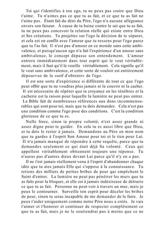 Toi qui t'identifies à ton ego, tu ne peux pas croire que Dieu
t'aime. Tu n'aimes pas ce que tu as fait, et ce que tu as fait ne
t'aime pas. Étant fait du déni du Père, l'ego n'a aucune allégeance
envers son faiseur. À cause de ta haine contre le soi que tu as fait,
tu ne peux pas concevoir la relation réelle qui existe entre Dieu
et Ses créations. Tu projettes sur l'ego la décision de te séparer,
et cela est en conflit avec l'amour que tu ressens pour l'ego parce
que tu l'as fait. Il n'est pas d'amour en ce monde sans cette ambi-
valence, et puisqu'aucun ego n'a fait l'expérience d'un amour sans
ambivalence, le concept dépasse son entendement. L'amour
entrera immédiatement dans tout esprit qui le veut véritable-
ment, mais il faut qu'il le veuille véritablement. Cela signifie qu'il
le veut sans ambivalence, et cette sorte de vouloir est entièrement
dépourvue de la «soif d'obtenir» de l'ego.
Il est une sorte d'expérience si différente de tout ce que l'ego
peut offrir que tu ne voudras plus jamais ni la couvrir ni la cacher.
Il est nécessaire de répéter que ta croyance en les ténèbres et la
cacherie est la raison pour laquelle la lumière ne peut pas entrer.
La Bible fait de nombreuses références aux dons incommensu-
rables qui sont pour toi, mais que tu dois demander. Cela n'est pas
une condition comme l'ego pose des conditions. C'est la condition
glorieuse de ce que tu es.
Nulle force, sinon ta propre volonté, n'est assez grande ni
assez digne pour te guider. En cela tu es aussi libre que Dieu,
et tu dois le rester à jamais. Demandons au Père en mon nom
que tu gardes à l'esprit Son Amour pour toi et le tien pour Lui.
Il n'a jamais manqué de répondre à cette requête, parce que tu
demandes seulement ce qui était déjà Sa volonté. Ceux qui
appellent véritablement obtiennent toujours une réponse. Tu
n'auras pas d'autres dieux devant Lui parce qu'il n'y en a pas.
Il ne t'est jamais réellement venu à l'esprit d'abandonner chaque
idée que tu aies jamais Elle qui s'oppose à la connaissance. Tu
retiens des milliers de petites bribes de peur qui empêchent le
Saint d'entrer. La lumière ne peut pas pénétrer les murs que tu
as faits pour la bloquer, et elle est à jamais indésireuse de détruire
ce que tu as fait. Personne ne peut voir à travers un mur, mais je
peux le contourner. Surveille ton esprit pour déceler les bribes
de peur, sinon tu seras incapable de me demander de le faire. Je
peux t'aider uniquement comme notre Père nous a créés. Je vais
t'aimer et t'honorer et continuer de respecter complètement ce
que tu as fait, mais je ne le soutiendrai pas à moins que ce ne
 