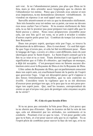 soit vrai. Je ne t'abandonnerai jamais, pas plus que Dieu ne le
fera, mais je dois attendre aussi longtemps que tu choisis de
t'abandonner toi-même. Parce que j'attends avec amour et non
avec impatience, tu me demanderas sûrement véritablement. Je
viendrai en réponse à un seul appel sans équivoque.
Surveille attentivement et vois ce que tu demandes réellement.
Sois très honnête avec toi-même sur ce point, car nous ne devons
rien nous cacher l'un à l'autre. Si tu essaies réellement de faire
cela, tu as fait le premier pas pour préparer ton esprit afin que le
Saint puisse y entrer. Nous nous préparerons ensemble pour
cela, car une fois qu'il est venu, tu es prêt à m'aider à rendre
d'autres esprits prêts pour Lui. Combien de temps Lui nieras-tu
Son Royaume ?
Dans ton propre esprit, quoique niée par l'ego, se trouve la
déclaration de ta délivrance. Dieu t'a tout donné. Ce seul fait signi-
fie que l'ego n'existe pas, et cela lui fait terriblement peur. Dans
le langage de l'ego, « avoir» et « être » sont différents, mais ils sont
identiques pour le Saint-Esprit. Le Saint-Esprit connaît qu'à la
fois tu as tout et tu es tout. Toute distinction à cet égard n'a de
signification que si l'idée d'« obtenir», qui implique un manque,
a déjà été acceptée. C'est pourquoi nous ne faisons aucune dis-
tinction entre avoir le Royaume de Dieu et être le Royaume de Dieu.
L'être calme du Royaume de Dieu, qui est parfaitement conscient
dans ton esprit sain, est cruellement banni de la partie de l'esprit
que gouverne l'ego. L'ego est désespéré parce qu'il s'oppose à
des forces littéralement invincibles, que tu sois endormi ou
éveillé. Considère toute la vigilance que tu as été désireux
d'exercer pour protéger ton ego, et le peu que tu as mis pour pro-
téger ton esprit juste. Qui, sauf les insanes, entreprendrait de
croire ce qui n'est pas vrai, puis de protéger cette croyance au prix
de la vérité ?
IV. Cela n'a pas besoin d'être
Si tu ne peux pas entendre la Voix pour Dieu, c'est parce que
tu ne choisis pas d'écouter. Que tu écoutes en fait la voix de ton
ego, cela est démontré par tes attitudes, tes sentiments et ta
conduite. Pourtant c'est ce que tu veux. C'est pour garder cela
que tu te bats, et c'est pour sauver cela que tu es vigilant. Tu as
l'esprit plein de combines pour sauver la face de ton ego, et tu ne
 