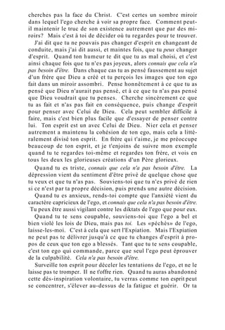 cherches pas la face du Christ. C'est certes un sombre miroir
dans lequel l'ego cherche à voir sa propre face. Comment peut-
il maintenir le truc de son existence autrement que par des mi-
roirs? Mais c'est à toi de décider où tu regardes pour te trouver.
J'ai dit que tu ne pouvais pas changer d'esprit en changeant de
conduite, mais j'ai dit aussi, et maintes fois, que tu peux changer
d'esprit. Quand ton humeur te dit que tu as mal choisi, et c'est
ainsi chaque fois que tu n'es pas joyeux, alors connais que cela n'a
pas besoin d'être. Dans chaque cas tu as pensé faussement au sujet
d'un frère que Dieu a créé et tu perçois les images que ton ego
fait dans un miroir assombri. Pense honnêtement à ce que tu as
pensé que Dieu n'aurait pas pensé, et à ce que tu n'as pas pensé
que Dieu voudrait que tu penses. Cherche sincèrement ce que
tu as fait et n'as pas fait en conséquence, puis change d'esprit
pour penser avec Celui de Dieu. Cela peut sembler difficile à
faire, mais c'est bien plus facile que d'essayer de penser contre
lui. Ton esprit est un avec Celui de Dieu. Nier cela et penser
autrement a maintenu la cohésion de ton ego, mais cela a litté-
ralement divisé ton esprit. En frère qui t'aime, je me préoccupe
beaucoup de ton esprit, et je t'enjoins de suivre mon exemple
quand tu te regardes toi-même et regardes ton frère, et vois en
tous les deux les glorieuses créations d'un Père glorieux.
Quand tu es triste, connais que cela n'a pas besoin d'être. La
dépression vient du sentiment d'être privé de quelque chose que
tu veux et que tu n'as pas. Souviens-toi que tu n'es privé de rien
si ce n'est par ta propre décision, puis prends une autre décision.
Quand tu es anxieux, rends-toi compte que l'anxiété vient du
caractère capricieux de l'ego, et connais que cela n'a pas besoin d'être.
Tu peux être aussi vigilant contre les diktats de l'ego que pour eux.
Quand tu te sens coupable, souviens-toi que l'ego a bel et
bien violé les lois de Dieu, mais pas toi. Les «péchés» de l'ego,
laisse-les-moi. C'est à cela que sert l'Expiation. Mais l'Expiation
ne peut pas te délivrer jusqu'à ce que tu changes d'esprit à pro-
pos de ceux que ton ego a blessés. Tant que tu te sens coupable,
c'est ton ego qui commande, parce que seul l'ego peut éprouver
de la culpabilité. Cela n'a pas besoin d'être.
Surveille ton esprit pour déceler les tentations de l'ego, et ne le
laisse pas te tromper. Il ne t'offre rien. Quand tu auras abandonné
cette dés-inspiration volontaire, tu verras comme ton esprit peut
se concentrer, s'élever au-dessus de la fatigue et guérir. Or ta
 