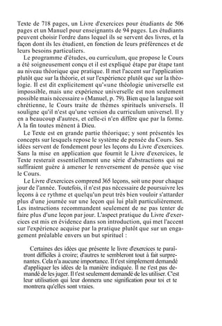Texte de 718 pages, un Livre d'exercices pour étudiants de 506
pages et un Manuel pour enseignants de 94 pages. Les étudiants
peuvent choisir l'ordre dans lequel ils se servent des livres, et la
façon dont ils les étudient, en fonction de leurs préférences et de
leurs besoins particuliers.
Le programme d'études, ou curriculum, que propose le Cours
a été soigneusement conçu et il est expliqué étape par étape tant
au niveau théorique que pratique. Il met l'accent sur l'application
plutôt que sur la théorie, et sur l'expérience plutôt que sur la théo-
logie. Il est dit explicitement qu'«une théologie universelle est
impossible, mais une expérience universelle est non seulement
possible mais nécessaire » (Manuel, p. 79). Bien que la langue soit
chrétienne, le Cours traite de thèmes spirituels universels. Il
souligne qu'il n'est qu'une version du curriculum universel. Il y
en a beaucoup d'autres, et celle-ci n'en diffère que par la forme.
À la fin toutes mènent à Dieu.
Le Texte est en grande partie théorique; y sont présentés les
concepts sur lesquels repose le système de pensée du Cours. Ses
idées servent de fondement pour les leçons du Livre d'exercices.
Sans la mise en application que fournit le Livre d'exercices, le
Texte resterait essentiellement une série d'abstractions qui ne
suffiraient guère à amener le renversement de pensée que vise
le Cours.
Le Livre d'exercices comprend 365 leçons, soit une pour chaque
jour de l'année. Toutefois, il n'est pas nécessaire de poursuivre les
leçons à ce rythme et quelqu'un peut très bien vouloir s'attarder
plus d'une journée sur une leçon qui lui plaît particulièrement.
Les instructions recommandent seulement de ne pas tenter de
faire plus d'une leçon par jour. L'aspect pratique du Livre d'exer-
cices est mis en évidence dans son introduction, qui met l'accent
sur l'expérience acquise par la pratique plutôt que sur un enga-
gement préalable envers un but spirituel :
Certaines des idées que présente le livre d'exercices te paraî-
tront difficiles à croire; d'autres te sembleront tout à fait surpre-
nantes. Cela n'a aucune importance. Il t'est simplement demandé
d'appliquer les idées de la manière indiquée. Il ne t'est pas de-
mandé de les juger. Il t'est seulement demandé de les utiliser. C'est
leur utilisation qui leur donnera une signification pour toi et te
montrera qu'elles sont vraies.
 