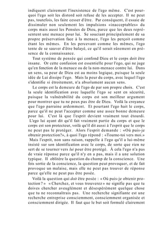 indiquent clairement l'inexistence de l'ego même. C'est pour-
quoi l'ego soit les distord soit refuse de les accepter. Il ne peut
pas, toutefois, les faire cesser d'être. Par conséquent, il essaie de
dissimuler non seulement les impulsions «inacceptables» du
corps mais aussi les Pensées de Dieu, parce que les deux repré-
sentent une menace pour lui. Se souciant principalement de sa
propre préservation face à la menace, l'ego les perçoit comme
étant les mêmes. En les percevant comme les mêmes, l'ego
tente de se sauver d'être balayé, ce qu'il serait sûrement en pré-
sence de la connaissance.
Tout système de pensée qui confond Dieu et le corps doit être
insane. Or cette confusion est essentielle pour l'ego, qui ne juge
qu'en fonction de la menace ou de la non-menace contre lui. Dans
un sens, sa peur de Dieu est au moins logique, puisque la seule
idée de Lui dissipe l'ego. Mais la peur du corps, avec lequel l'ego
s'identifie si étroitement, n'a absolument aucun sens.
Le corps est la demeure de l'ego de par son propre choix. C'est
la seule identification avec laquelle l'ego se sent en sécurité,
puisque la vulnérabilité du corps est son meilleur argument
pour montrer que tu ne peux pas être de Dieu. Voilà la croyance
que l'ego parraine ardemment. Et pourtant l'ego hait le corps,
parce qu'il ne peut l'accepter comme une assez bonne demeure
pour lui. C'est là que l'esprit devient vraiment tout étourdi.
L'ego lui ayant dit qu'il fait vraiment partie du corps et que le
corps est son protecteur, voilà qu'il dit aussi à l'esprit que le corps
ne peut pas le protéger. Alors l'esprit demande : «Où puis-je
obtenir protection?», à quoi l'ego répond : «Tourne-toi vers moi.»
Mais l'esprit, non sans raison, rappelle à l'ego qu'il a lui-même
insisté sur son identification avec le corps, de sorte que rien ne
sert de se tourner vers lui pour être protégé. À cela l'ego n'a pas
de vraie réponse parce qu'il n'y en a pas, mais il a une solution
typique. Il oblitère la question du champ de la conscience. Une
fois sortie de la conscience, la question peut provoquer, et de fait
provoque un malaise, mais elle ne peut pas trouver de réponse
parce qu'elle ne peut pas être posée.
Voilà la question qui doit être posée : « Où puis-je obtenir pro-
tection ? » « Cherchez, et vous trouverez » ne signifie pas que tu
doives chercher aveuglément et désespérément quelque chose
que tu ne reconnaîtrais pas. Une recherche signifiante est une
recherche entreprise consciemment, consciemment organisée et
consciemment dirigée. Il faut que le but soit formulé clairement
 