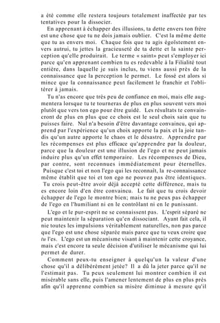a été comme elle restera toujours totalement inaffectée par tes
tentatives pour la dissocier.
En apprenant à échapper des illusions, ta dette envers ton frère
est une chose que tu ne dois jamais oublier. C'est la même dette
que tu as envers moi. Chaque fois que tu agis égoïstement en-
vers autrui, tu jettes la gracieuseté de ta dette et la sainte per-
ception qu'elle produirait. Le terme « saint» peut s'employer ici
parce qu'en apprenant combien tu es redevable à la Filialité tout
entière, dans laquelle je suis inclus, tu viens aussi près de la
connaissance que la perception le permet. Le fossé est alors si
mince que la connaissance peut facilement le franchir et l'obli-
térer à jamais.
Tu n'as encore que très peu de confiance en moi, mais elle aug-
mentera lorsque tu te tourneras de plus en plus souvent vers moi
plutôt que vers ton ego pour être guidé. Les résultats te convain-
cront de plus en plus que ce choix est le seul choix sain que tu
puisses faire. Nul n'a besoin d'être davantage convaincu, qui ap-
prend par l'expérience qu'un choix apporte la paix et la joie tan-
dis qu'un autre apporte le chaos et le désastre. Apprendre par
les récompenses est plus efficace qu'apprendre par la douleur,
parce que la douleur est une illusion de l'ego et ne peut jamais
induire plus qu'un effet temporaire. Les récompenses de Dieu,
par contre, sont reconnues immédiatement pour éternelles.
Puisque c'est toi et non l'ego qui les reconnaît, la re-connaissance
même établit que toi et ton ego ne pouvez pas être identiques.
Tu crois peut-être avoir déjà accepté cette différence, mais tu
es encore loin d'en être convaincu. Le fait que tu crois devoir
échapper de l'ego le montre bien; mais tu ne peux pas échapper
de l'ego en l'humiliant ni en le contrôlant ni en le punissant.
L'ego et le pur-esprit ne se connaissent pas. L'esprit séparé ne
peut maintenir la séparation qu'en dissociant. Ayant fait cela, il
nie toutes les impulsions véritablement naturelles, non pas parce
que l'ego est une chose séparée mais parce que tu veux croire que
tu l'es. L'ego est un mécanisme visant à maintenir cette croyance,
mais c'est encore ta seule décision d'utiliser le mécanisme qui lui
permet de durer.
Comment peux-tu enseigner à quelqu'un la valeur d'une
chose qu'il a délibérément jetée? Il a dû la jeter parce qu'il ne
l'estimait pas. Tu peux seulement lui montrer combien il est
misérable sans elle, puis l'amener lentement de plus en plus près
afin qu'il apprenne combien sa misère diminue à mesure qu'il
 