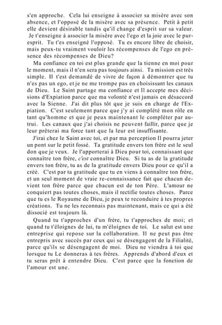 s'en approche. Cela lui enseigne à associer sa misère avec son
absence, et l'opposé de la misère avec sa présence. Petit à petit
elle devient désirable tandis qu'il change d'esprit sur sa valeur.
Je t'enseigne à associer la misère avec l'ego et la joie avec le pur-
esprit. Tu t'es enseigné l'opposé. Tu es encore libre de choisir,
mais peux-tu vraiment vouloir les récompenses de l'ego en pré-
sence des récompenses de Dieu?
Ma confiance en toi est plus grande que la tienne en moi pour
le moment, mais il n'en sera pas toujours ainsi. Ta mission est très
simple. Il t'est demandé de vivre de façon à démontrer que tu
n'es pas un ego, et je ne me trompe pas en choisissant les canaux
de Dieu. Le Saint partage ma confiance et Il accepte mes déci-
sions d'Expiation parce que ma volonté n'est jamais en désaccord
avec la Sienne. J'ai dit plus tôt que je suis en charge de l'Ex-
piation. C'est seulement parce que j'y ai complété mon rôle en
tant qu'homme et que je peux maintenant le compléter par au-
trui. Les canaux que j'ai choisis ne peuvent faillir, parce que je
leur prêterai ma force tant que la leur est insuffisante.
J'irai chez le Saint avec toi, et par ma perception Il pourra jeter
un pont sur le petit fossé. Ta gratitude envers ton frère est le seul
don que je veux. Je l'apporterai à Dieu pour toi, connaissant que
connaître ton frère, c'est connaître Dieu. Si tu as de la gratitude
envers ton frère, tu as de la gratitude envers Dieu pour ce qu'il a
créé. C'est par ta gratitude que tu en viens à connaître ton frère,
et un seul moment de vraie re-connaissance fait que chacun de-
vient ton frère parce que chacun est de ton Père. L'amour ne
conquiert pas toutes choses, mais il rectifie toutes choses. Parce
que tu es le Royaume de Dieu, je peux te reconduire à tes propres
créations. Tu ne les reconnais pas maintenant, mais ce qui a été
dissocié est toujours là.
Quand tu t'approches d'un frère, tu t'approches de moi; et
quand tu t'éloignes de lui, tu m'éloignes de toi. Le salut est une
entreprise qui repose sur la collaboration. Il ne peut pas être
entrepris avec succès par ceux qui se désengagent de la Filialité,
parce qu'ils se désengagent de moi. Dieu ne viendra à toi que
lorsque tu Le donneras à tes frères. Apprends d'abord d'eux et
tu seras prêt à entendre Dieu. C'est parce que la fonction de
l'amour est une.
 