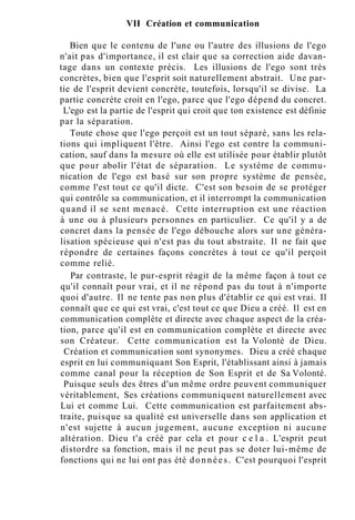 VII Création et communication
Bien que le contenu de l'une ou l'autre des illusions de l'ego
n'ait pas d'importance, il est clair que sa correction aide davan-
tage dans un contexte précis. Les illusions de l'ego sont très
concrètes, bien que l'esprit soit naturellement abstrait. Une par-
tie de l'esprit devient concrète, toutefois, lorsqu'il se divise. La
partie concrète croit en l'ego, parce que l'ego dépend du concret.
L'ego est la partie de l'esprit qui croit que ton existence est définie
par la séparation.
Toute chose que l'ego perçoit est un tout séparé, sans les rela-
tions qui impliquent l'être. Ainsi l'ego est contre la communi-
cation, sauf dans la mesure où elle est utilisée pour établir plutôt
que pour abolir l'état de séparation. Le système de commu-
nication de l'ego est basé sur son propre système de pensée,
comme l'est tout ce qu'il dicte. C'est son besoin de se protéger
qui contrôle sa communication, et il interrompt la communication
quand il se sent menacé. Cette interruption est une réaction
à une ou à plusieurs personnes en particulier. Ce qu'il y a de
concret dans la pensée de l'ego débouche alors sur une généra-
lisation spécieuse qui n'est pas du tout abstraite. Il ne fait que
répondre de certaines façons concrètes à tout ce qu'il perçoit
comme relié.
Par contraste, le pur-esprit réagit de la même façon à tout ce
qu'il connaît pour vrai, et il ne répond pas du tout à n'importe
quoi d'autre. Il ne tente pas non plus d'établir ce qui est vrai. Il
connaît que ce qui est vrai, c'est tout ce que Dieu a créé. Il est en
communication complète et directe avec chaque aspect de la créa-
tion, parce qu'il est en communication complète et directe avec
son Créateur. Cette communication est la Volonté de Dieu.
Création et communication sont synonymes. Dieu a créé chaque
esprit en lui communiquant Son Esprit, l'établissant ainsi à jamais
comme canal pour la réception de Son Esprit et de Sa Volonté.
Puisque seuls des êtres d'un même ordre peuvent communiquer
véritablement, Ses créations communiquent naturellement avec
Lui et comme Lui. Cette communication est parfaitement abs-
traite, puisque sa qualité est universelle dans son application et
n'est sujette à aucun jugement, aucune exception ni aucune
altération. Dieu t'a créé par cela et pour c e l a . L'esprit peut
distordre sa fonction, mais il ne peut pas se doter lui-même de
fonctions qui ne lui ont pas été données. C'est pourquoi l'esprit
 