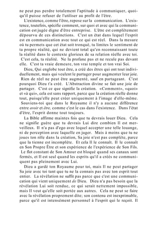 ne peut pas perdre totalement l'aptitude à communiquer, quoi-
qu'il puisse refuser de l'utiliser au profit de l'être.
L'existence, comme l'être, repose sur la communication. L'exis-
tence, toutefois, spécifie comment, sur quoi et avec qui la communi-
cation est jugée digne d'être entreprise. L'être est complètement
dépourvu de ces distinctions. C'est un état dans lequel l'esprit
est en communication avec tout ce qui est réel. Dans la mesure
où tu permets que cet état soit tronqué, tu limites le sentiment de
ta propre réalité, qui ne devient total qu'en reconnaissant toute
la réalité dans le contexte glorieux de sa relation réelle avec toi.
C'est cela, ta réalité. Ne la profane pas et ne recule pas devant
elle. C'est ta vraie demeure, ton vrai temple et ton vrai Soi.
Dieu, Qui englobe tout être, a créé des êtres qui ont tout indivi-
duellement, mais qui veulent le partager pour augmenter leur joie.
Rien de réel ne peut être augmenté, sauf en partageant. C'est
pourquoi Dieu t'a créé. L'Abstraction divine se fait une joie de
partager. C'est ce que signifie la création. «Comment», «quoi»
et «à qui», cela est sans rapport, parce que la création réelle donne
tout, puisqu'elle peut créer uniquement à l'image d'elle-même.
Souviens-toi que dans le Royaume il n'y a aucune différence
entre avoir et être, comme c'est le cas dans l'existence. Dans l'état
d'être, l'esprit donne tout toujours.
La Bible affirme maintes fois que tu devrais louer Dieu. Cela
ne signifie guère que tu devrais Lui dire combien Il est mer-
veilleux. Il n'a pas d'ego avec lequel accepter une telle louange,
ni de perception avec laquelle en juger. Mais à moins que tu ne
joues ton rôle dans la création, Sa joie n'est pas complète, parce
que la tienne est incomplète. Et cela Il le connaît. Il le connaît
en Son Propre Être et son expérience de l'expérience de Son Fils.
Le flot constant de Son Amour est bloqué quand ses canaux sont
fermés, et Il est seul quand les esprits qu'il a créés ne communi-
quent pas pleinement avec Lui.
Dieu a gardé ton Royaume pour toi, mais Il ne peut partager
Sa joie avec toi tant que tu ne la connais pas avec ton esprit tout
entier. La révélation ne suffit pas parce que c'est une communi-
cation qui vient uniquement de Dieu. Dieu n'a pas besoin que la
révélation Lui soit rendue, ce qui serait nettement impossible,
mais Il veut qu'elle soit portée aux autres. Cela ne peut se faire
avec la révélation proprement dite; son contenu est inexprimable,
parce qu'il est intensément personnel à l'esprit qui le reçoit. Il
 