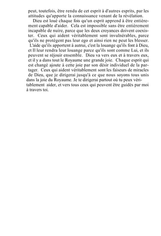 peut, toutefois, être rendu de cet esprit à d'autres esprits, par les
attitudes qu'apporte la connaissance venant de la révélation.
Dieu est loué chaque fois qu'un esprit apprend à être entière-
ment capable d'aider. Cela est impossible sans être entièrement
incapable de nuire, parce que les deux croyances doivent coexis-
ter. Ceux qui aident véritablement sont invulnérables, parce
qu'ils ne protègent pas leur ego et ainsi rien ne peut les blesser.
L'aide qu'ils apportent à autrui, c'est la louange qu'ils font à Dieu,
et Il leur rendra leur louange parce qu'ils sont comme Lui, et ils
peuvent se réjouir ensemble. Dieu va vers eux et à travers eux,
et il y a dans tout le Royaume une grande joie. Chaque esprit qui
est changé ajoute à cette joie par son désir individuel de la par-
tager. Ceux qui aident véritablement sont les faiseurs de miracles
de Dieu, que je dirigerai jusqu'à ce que nous soyons tous unis
dans la joie du Royaume. Je te dirigerai partout où tu peux véri-
tablement aider, et vers tous ceux qui peuvent être guidés par moi
à travers toi.
 