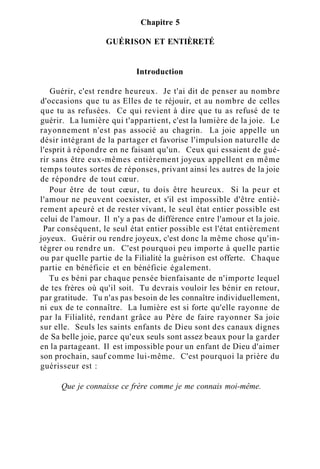 Chapitre 5
GUÉRISON ET ENTIÈRETÉ
Introduction
Guérir, c'est rendre heureux. Je t'ai dit de penser au nombre
d'occasions que tu as Elles de te réjouir, et au nombre de celles
que tu as refusées. Ce qui revient à dire que tu as refusé de te
guérir. La lumière qui t'appartient, c'est la lumière de la joie. Le
rayonnement n'est pas associé au chagrin. La joie appelle un
désir intégrant de la partager et favorise l'impulsion naturelle de
l'esprit à répondre en ne faisant qu'un. Ceux qui essaient de gué-
rir sans être eux-mêmes entièrement joyeux appellent en même
temps toutes sortes de réponses, privant ainsi les autres de la joie
de répondre de tout cœur.
Pour être de tout cœur, tu dois être heureux. Si la peur et
l'amour ne peuvent coexister, et s'il est impossible d'être entiè-
rement apeuré et de rester vivant, le seul état entier possible est
celui de l'amour. Il n'y a pas de différence entre l'amour et la joie.
Par conséquent, le seul état entier possible est l'état entièrement
joyeux. Guérir ou rendre joyeux, c'est donc la même chose qu'in-
tégrer ou rendre un. C'est pourquoi peu importe à quelle partie
ou par quelle partie de la Filialité la guérison est offerte. Chaque
partie en bénéficie et en bénéficie également.
Tu es béni par chaque pensée bienfaisante de n'importe lequel
de tes frères où qu'il soit. Tu devrais vouloir les bénir en retour,
par gratitude. Tu n'as pas besoin de les connaître individuellement,
ni eux de te connaître. La lumière est si forte qu'elle rayonne de
par la Filialité, rendant grâce au Père de faire rayonner Sa joie
sur elle. Seuls les saints enfants de Dieu sont des canaux dignes
de Sa belle joie, parce qu'eux seuls sont assez beaux pour la garder
en la partageant. Il est impossible pour un enfant de Dieu d'aimer
son prochain, sauf comme lui-même. C'est pourquoi la prière du
guérisseur est :
Que je connaisse ce frère comme je me connais moi-même.
 