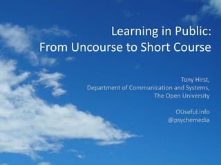 Learning in Public:From Uncourse to Short Course Tony Hirst, Department of Communication and Systems, The Open University OUseful.info @psychemedia 