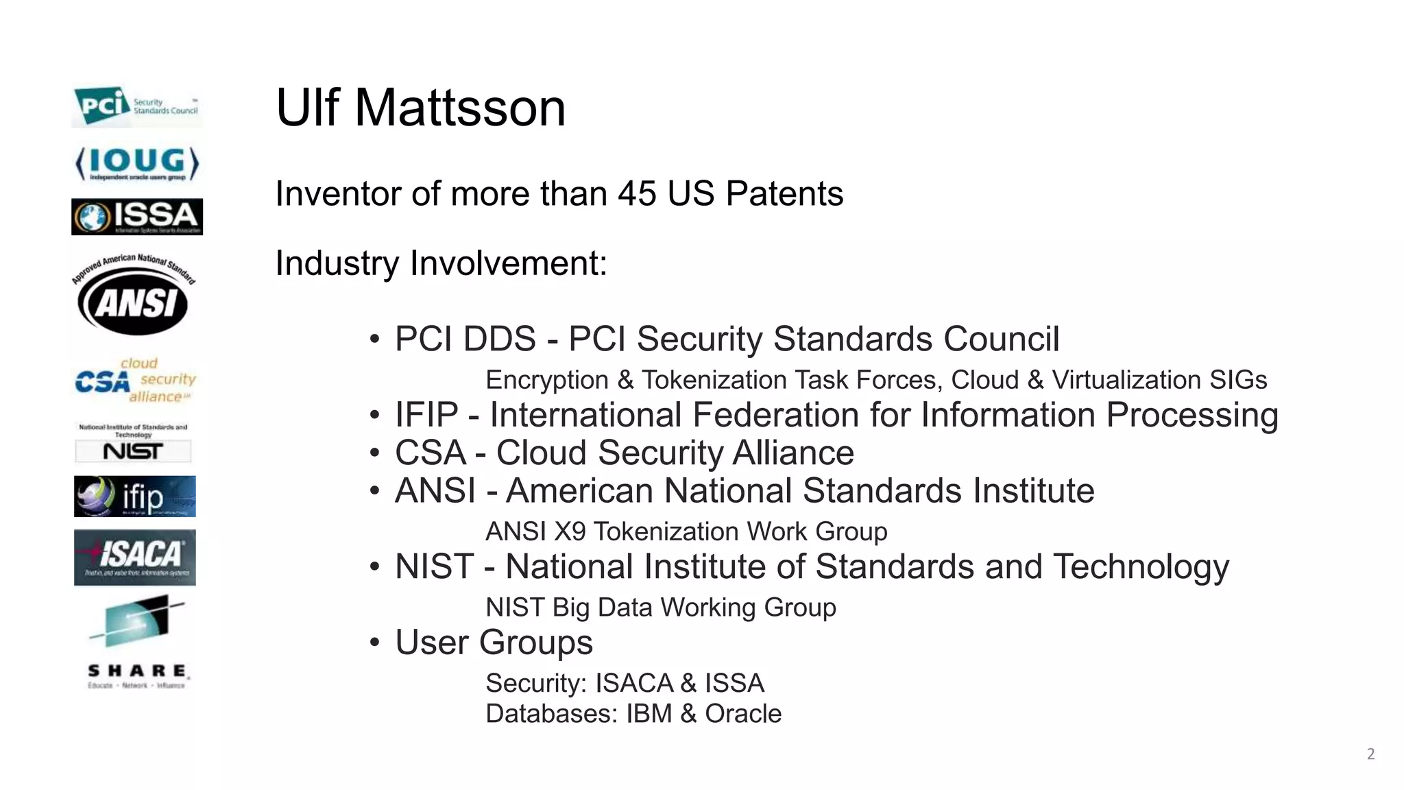Ulf Mattsson
Inventor of more than 45 US Patents
Industry Involvement:
• PCI DDS - PCI Security Standards Council
Encryption & Tokenization Task Forces, Cloud & Virtualization SIGs
• IFIP - International Federation for Information Processing
• CSA - Cloud Security Alliance
• ANSI - American National Standards Institute
ANSI X9 Tokenization Work Group
• NIST - National Institute of Standards and Technology
NIST Big Data Working Group
• User Groups
Security: ISACA & ISSA
Databases: IBM & Oracle
2
 
