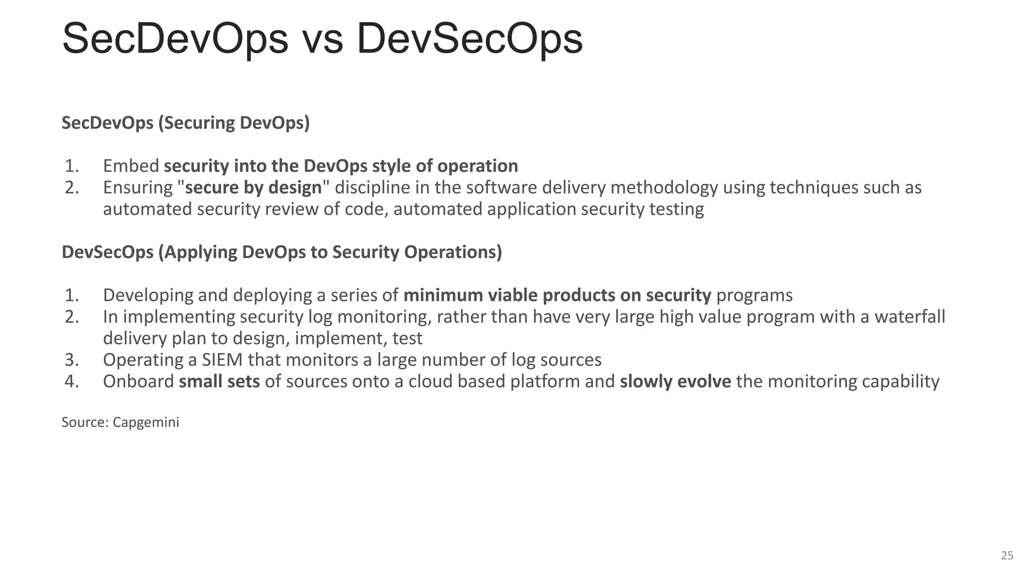 SecDevOps vs DevSecOps
SecDevOps (Securing DevOps)
1. Embed security into the DevOps style of operation
2. Ensuring "secure by design" discipline in the software delivery methodology using techniques such as
automated security review of code, automated application security testing
DevSecOps (Applying DevOps to Security Operations)
1. Developing and deploying a series of minimum viable products on security programs
2. In implementing security log monitoring, rather than have very large high value program with a waterfall
delivery plan to design, implement, test
3. Operating a SIEM that monitors a large number of log sources
4. Onboard small sets of sources onto a cloud based platform and slowly evolve the monitoring capability
Source: Capgemini
25
 