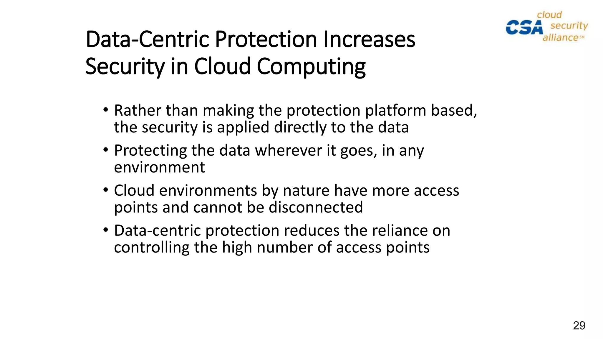 • Rather than making the protection platform based,
the security is applied directly to the data
• Protecting the data wherever it goes, in any
environment
• Cloud environments by nature have more access
points and cannot be disconnected
• Data-centric protection reduces the reliance on
controlling the high number of access points
Data-Centric Protection Increases
Security in Cloud Computing
29
 
